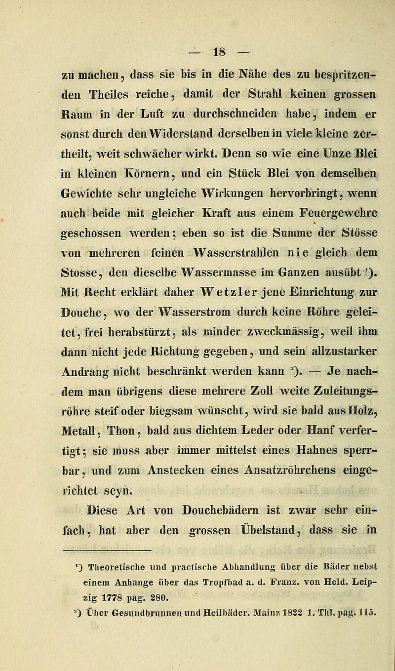 zu machen, dass sie bis in die Nähe des zu bespritzen- den Theiles reiche, damit der Strahl keinen grossen Raum in der Luft zu durchschneiden habe, indem er sonst durch den Widerstand derselben in viele kleine zer- theilt, weit schwächer wirkt. Denn so wie eine Unze Blei in kleinen Körnern, und ein Stück Blei von demselben Gewichte sehr ungleiche Wirkungen hervorbringt, wenn auch beide mit gleicher Kraft aus einem Feuergewehre geschossen werden; eben so ist die Summe der Stösse von mehreren feinen Wasserstrahlen nie gleich dem Stosse, den dieselbe Wassermasse im Ganzen ausübt '). Mit Recht erklärt daher W et zier jene Einrichtung zur Douche, wo der Wasserstrom durch keine Röhre gelei- tet, frei herabstürzt, als minder zweckmässig, weil ihm dann nicht jede Richtung gegeben, und sein allzustarker Andrang nicht beschi-änkt werden kann ^). — Je nach- dem man übrigens diese mehrere Zoll weite Zuleitungs- röhre steif oder biegsam wünscht, wird sie bald aus Holz, Metall, Thon, bald aus dichtem Leder oder Hanf verfer- tigt; sie muss aber immer mittelst eines Hahnes sperr- bar, und zum Anstecken eines Ansatzröhrchens einge- richtet seyn. Diese Art von Douchebädern ist zwar sehi- ein- fach, hat aber den grossen Übelstand, dass sie in '} Theoretische und practische Abhandlung üher die Bäder nebst einem Anhange über das Tropfbad a. d. Franz. von Held. Leip- zig 1778 pag. 280. ') Über Gesundbrunnen und Heilbäder. Mainz 1832 1. Tbl. pag. 115.