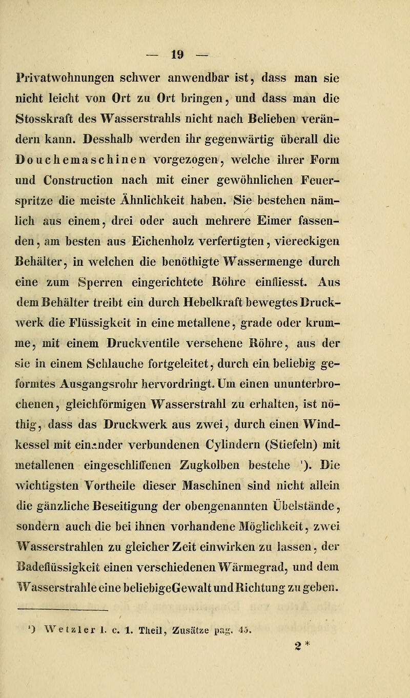 Privatwohnungen schwer anwendbar ist, dass man sie nicht leicht von Ort zu Ort bringen, und dass man die Stosskraft des Wasserstrahls nicht nach Belieben verän- dern kann. Desshalb werden ihr gegenwärtig überall die Douchemaschinen vorgezogen, welche ihrer Form und Construction nach mit einer gewöhnlichen Feuer- spritze die meiste Ähnlichkeit haben. Sie bestehen näm- lich aus einem, drei oder auch mehrere Eimer fassen- den , am besten aus Eichenholz verfertigten, viereckigen Behälter, in welchen die benöthigte Wassermenge durch eine zum Sperren eingerichtete Röhre einfliesst. Aus dem Behälter treibt ein durch Hebelkraft bewegtes Druck- werk die Flüssigkeit in eine metallene, grade oder krum- me, mit einem DruckventUe versehene Röhre, aus der sie in einem Schlauche fortgeleitet, durch ein beliebig ge- formtes Ausgangsrohr hervordringt. Um einen ununterbro- chenen , gleichförmigen Wasserstrahl zu erhalten, ist nö- thig, dass das Druckwerk aus zwei, durch einen Wind- kessel mit ein*nder verbundenen Cylindern (Stiefeln) mit metallenen eingeschlifFenen Zugkolben bestehe '). Die wichtigsten Vortheile dieser Maschinen sind nicht allein die gänzliche Beseitigung der obengenannten Übelstände, sondern auch die bei ihnen vorhandene Möglichkeit, zwei Wasserstrahlen zu gleicher Zeit einwirken zu lassen, der Badeflüssigkeit einen verschiedenen Wärmegrad, und dem Wasserstrahle eine beliebigeGewalt und Richtung zu geben. ') Wetzler 1. c. 1. Tlieil, Zusätze pag. 45.