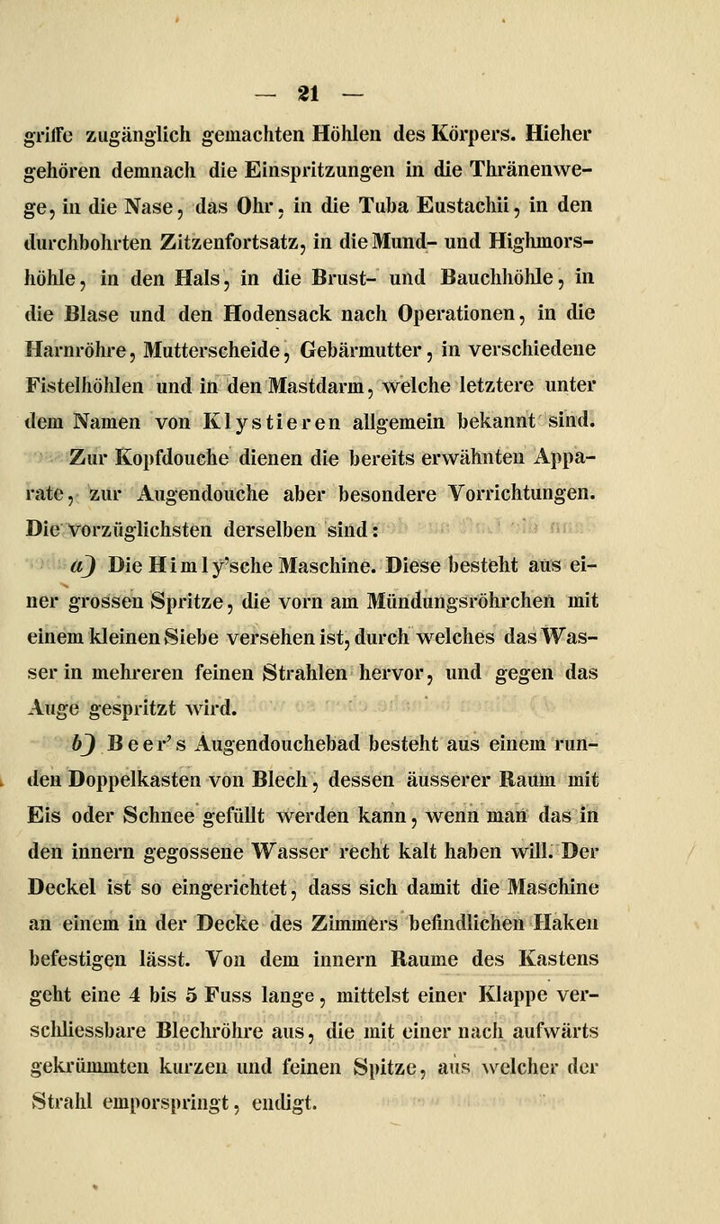 grilFe zugänglich gemachten Höhlen des Körpers. Hieher gehören demnach die Einspritzungen in die Thränenwe- ge, in die Nase, das Ohr. in die Tuba Eustachii, in den durchbohrten Zitzenfortsatz, in die Mund- und Highmors- höhle, in den Hals, in die Brust- und Bauchhöhle, in die Blase und den Hodensack nach Operationen, in die Harnröhre, Mutterscheide, Gebärmutter, in verschiedene Fistelhöhlen und in den Mastdarm, welche letztere unter dem Namen von Klystieren allgemein bekannt sind. Zur Kopfdouche dienen die bereits erwähnten Appa- rate, zur Augendoiiche aber besondere Vorrichtungen. Die vorzüglichsten derselben sind: äj Die H i m 1 y'sche 3Iaschine. Diese besteht aus ei- ner grossen Spritze, die vorn am Mündungsröhrchen mit einem kleinen Siebe versehen ist, durch welches das Was- ser in mehreren feinen Strahlen hervor, und gegen das Auge gespritzt wird. bj B e e r' s Augendouchebad besteht aus einem run- den Doppelkasten von Blech, dessen äusserer Raum mit Eis oder Schnee gefüllt werden kann, wenn maii das iiti den Innern gegossene Wasser recht kalt haben will. Der Deckel ist so eingerichtet, dass sich damit die Maschine an einem in der Decke des Zimmers befindlichen Haken befestigen lässt. Von dem Innern Baume des Kastens geht eine 4 bis 5 Fuss lange, mittelst einer Klappe ver- scliliessbare Blechröhre aus, die mit einer nach aufwärts gekrümmten kurzen und feinen Spitze, aus ^velcher der vStrahl emporspringt, endigt.