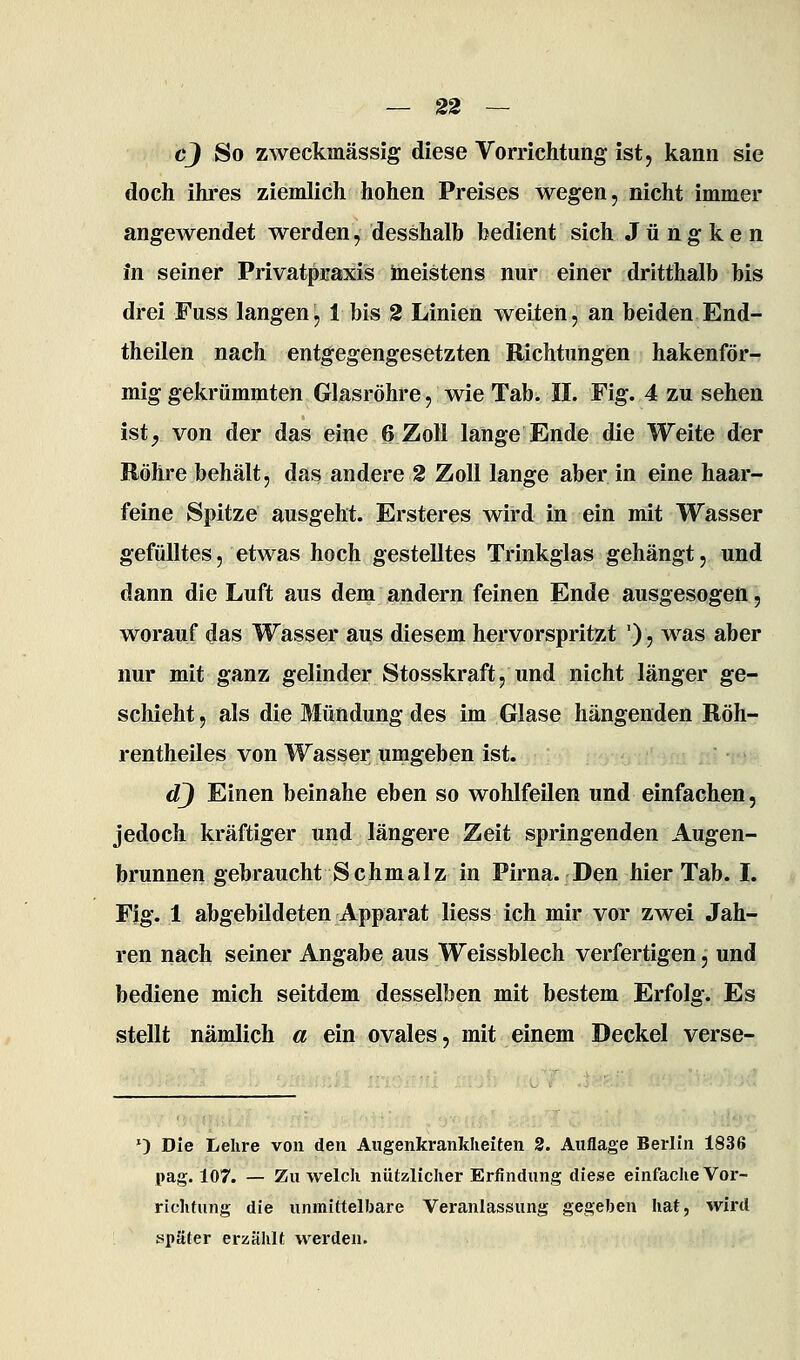 cj So zweckmässig diese Vorrichtung ist, kann sie doch ihres ziemlich hohen Preises wegen, nicht immer angewendet werden, desshalh bedient sich J ü ng k e n in seiner Privatpraxis Ineistens nur einer dritthalb bis drei Fuss langen, 1 bis 2 Linien weiten, an beiden End- theilen nach entgegengesetzten Richtungen hakenför- mig gekrümmten Glasröhre, wie Tab. IL Fig. 4 zu sehen ist^ von der das eine 6 Zoll lange Ende die Weite der Röhre behält, das andere 2 Zoll lange aber in eine haar- feine Spitze ausgeht. Ersteres wird in ein mit Wasser gefülltes, etwas hoch gestelltes Trinkglas gehängt, und dann die Luft aus dem andern feinen Ende ausgesogen, worauf das Wasser aus diesem hervorspritzt '), was aber nur mit ganz gelinder Stosskraft, und nicht länger ge- schieht , als die Mündung des im Glase hängenden Röh- rentheiles von Wasser umgeben ist. dj Einen beinahe eben so wohlfeilen und einfachen, jedoch kräftiger und längere Zeit springenden Augen- brunnen gebraucht Schmalz in Pirna. Den hier Tab. L Fig. 1 abgebildeten Apparat Hess ich mir vor zwei Jah- ren nach seiner Angabe aus Weissblech verfertigen, und bediene mich seitdem desselben mit bestem Erfolg. Es stellt nämlich a ein ovales, mit einem Deckel verse- ') Die Lehre von den Augenkrankheiten 2. Auflage Berlin 1836 pag. 107. — Zu welch nützlicher Erfindung diese einfache Vor- richtung die unmittelbare Veranlassung gegeben hat, wird später erzählt werden.