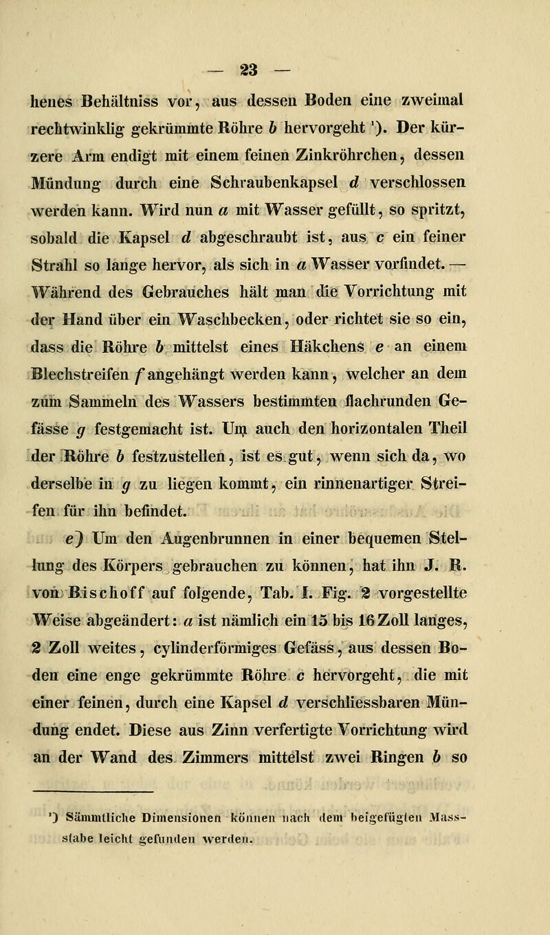 henes Behältniss vor, aus dessen Boden eine zweimal rechtwinklig gekrümmte Röhre 6 hervorgeht'). Der kür- zere Arm endigt mit einem feinen Zinkröhrchen, dessen Mündung durch eine Schraubenkapsel d verschlossen werden kann. Wird nun a mit Wasser gefüllt, so spritzt, sobald die Kapsel d abgeschraubt ist, aus c ein feiner Strahl so lange hervor, als sich in a Wasser vorfindet. — Während des Gebrauches hält man die Vorrichtung mit der Hand über ein Waschbecken, oder richtet sie so ein, dass die Röhre h mittelst eines Häkchens e an einem Blechstreifen /angehängt werden kann, welcher an dem zum Sammeln des Wassers bestimmten flachrunden Ge- fässe g festgemacht ist. Unj auch den horizontalen Theil •der RÖhi'e b festzustellen, ist es gut, wenn sich da, wo derselbe in g zu liegen kommt, ein rinnenartiger Strei- fen für ihn befindet. e} Um den Augenbrunnen in einer bequemen Stel- lung des Körpers gebrauchen zu können, hat ihn J. R. von; B:i s c h o f f auf folgende, Tab. I. Fig. % vorgestellte Weise abgeändert: a ist nämlich ein 15 bis 16Zoll langes, 2 Zoll weites, cylinderförmiges Gefäss, aus dessen Bo- den eine enge gekrümmte Röhre c hervorgeht, die mit einer feinen, durch eine Kapsel d verschliessbaren Mün- dung endet. Diese aus Zinn verfertigte Vorrichtung wird an der Wand des Zimmers mittelst zwei Ringen b so ') Sämmüiche Dimensionen können nach dem heigefüglea Mass- slabe leicht gefunden werden.