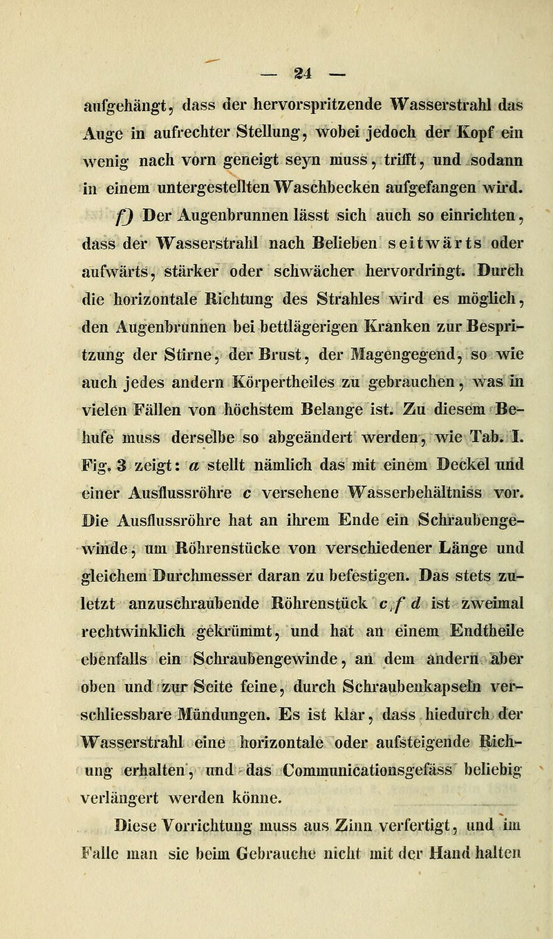 aufgehängt, dass der hervorspritzende Wasserstrahl das Auge in aufrechter Stellung, wobei jedoch der Kopf ein wenig nach vorn geneigt seyn muss, trifft, und sodann in einem untergestellten Waschbecken aufgefangen wird. f) Der Augenbrunnen lässt sich auch so einrichten, dass der WasserstraM nach Belieben seitwärts oder aufwärts, stärker oder schwächer hervordringt. Durch die horizontale Richtung des Strahles wird es möglich, den Augenbrunnen bei bettlägerigen lü-anken zur Bespri- tzung der Stirne, der Brust, der Magengegend, so wie auch jedes andern Körpertheiles zu gebrauchen, was in vielen Fällen von höchstem Belange ist. Zu diesem Be- hnfe muss derselbe so abgeändert werden, wie Tab. I. Fig. 3 zeigt: a stellt nämlich das mit einem Deckel und einer Ausflussröhre c versehene Wasserbehältniss vor. Die Ausflussröhre hat an ihrem Ende ein Schraubenge- winde, um Röhren stücke von verschiedener Länge und gleichem Durchmesser daran zu befestigen. Das stets zu- letzt anzuschraubende Röhrenstück c^/rf ist zweimal rechtwinklich gelu'ümmt, und hat an einem Endtheile ebenfalls ein Schraubengewinde, an dem ändern aJjer oben und zur Seite feine, durch Schraubenkapseln vei> schliessbare Mündungen. Es ist klar, dass hiedufch der Wasserstrahl eine horizontale oder aufsteigende Rich- ung erhalten, und -das Communicationsgefäss beliebig verlängert werden könne. Diese Vorrichtung muss aus Zinn verfertigt, und im Falle man sie beim Gebrauche nicht mit der Hand halten