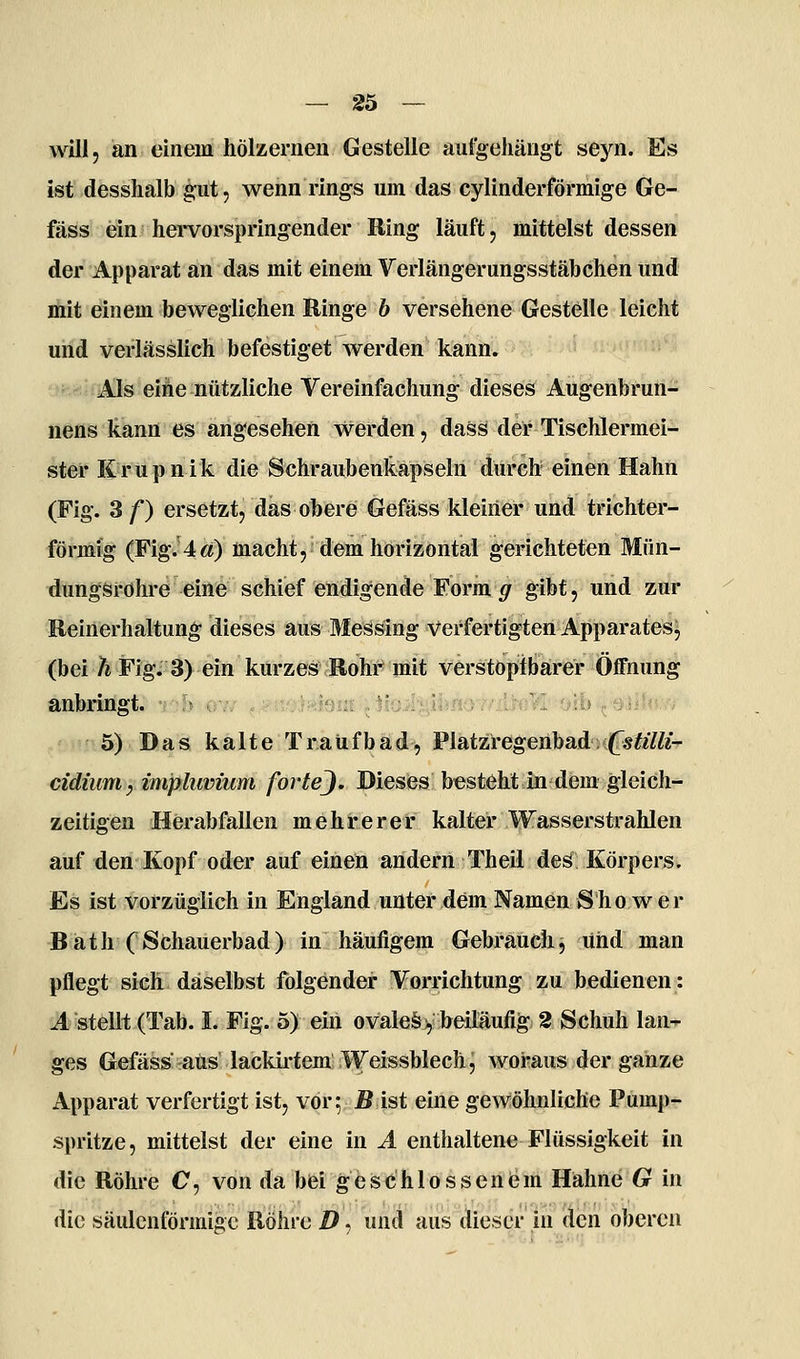 will, an einem hölzernen Gestelle aul^eliängt se5'^n. Es ist desshalb gut, wenn rings um das cylinderförmige Ge- fäss ein hervorspringender Ring läuft, mittelst dessen der Apparat an das mit einem Verlängerungsstäbchen und mit einem beweglichen Ringe b versehene Gestelle leicht und verlässlich befestiget werden kann. Als eine nützliche Vereinfachung dieses Augenbrun- nens kann es angesehen werden, dass der Tischlermei- ster Krupnik die Schraubenkapseln durch einen Hahn (Fig. 3 f) ersetzt, das obere Gefäss kleiner und trichter- förmig (Fig.'4«) macht, dem horizontal gerichteten Mün- dungsrohre eine schief endigende Form g gibt, und zur Reinerhaltung dieses aus Messing Verfertigten Apparates^ (bei 7* Fig. 3) ein kurzes Rohr mit verstoptbarer Öffnung anbringt. r-h\f^^ ^.,tf,>^^j«ioi;i: ,.iiüiiyiifio//iicVi oib ^.üii'^i.w 5) Das; kälte Traüfbäd, Plätzi-egeiibad^.((TsMfe' cidium, imphwium fortej. Dieses besteht in dem gleich- zeitigen Herabfallen mehrerer kalter Wasserstrahlen auf den Kopf oder auf einen andern Theil des Körpers, Es ist vorzüglich in England unter dem Namen Show er BäthCSchauerbad) in häufigem Gebrauch, und man pflegt sich daselbst folgender Vorrichtung zu bedienen: Jl «teilt (Tab. I. Flg. 5) ein ovale§>, beiläufig 2 Schuh lan- ges Gefäss aus lackii'tera Weisshiech, woraus der ganze Apparat verfertigt ist, vor; jB ist eine gewöhnliche Pump- spritze, mittelst der eine in A enthaltene Flüssigkeit in die Röhre O, von da bei geschlossenem Hähne G in die säulenförmige Röhre D, und aus dieser in den oberen