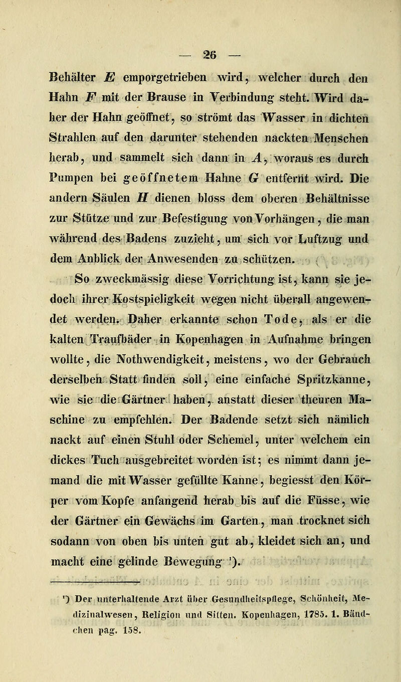 Behälter E emporgetrieben wird, welcher durch den Hahn F mit der Brause in Verbindung steht. Wird da- her der Hahn geöffnet, so strömt das Wasser in dichten Strahlen auf den darunter stehenden nackten Menschen herab, und sammelt sich dann in ^, woraus es durch Pumpen bei geöffnetem Hahne 6? entfernt wird. Die andern Säulen H dienen bloss dem oberen Behältnisse zur Stütze und zur Befestigung von Vorhängen, die man während des Badens zuzieht, um sich vor Luftzug und dem Anblick der Anwesenden zii schützen. So zweckmässig diese Vorrichtung ist, kann sie je- doch ihrer Kostspieligkeit wegen nicht überall angewen- det werdeiji Daher erkannte schon Tode^ als er die kalten Traufbäder in Kopenhagen in Aufnahme bringen wollte, die Nothwendigkeit, meistens, wo der Gebrauch derselbeh: Statt finden soll, eine einfache Spritzkanne, wie sie die Gärtner haben,-anstatt dieser theuren Ma- schine zu empfehlen. Der Badende setzt sich nämlich nackt auf einen Stuhl oder Schemel, unter welchem ein dickes Tuch ausgebreitet worden ist; es nimmt dann je- mand die mit Wasser gefüllte Kanne, begiesst den Kör- per vom Kopfe anfangend herab bis auf die Füsse, wie der Gärtner ein Gewä,chs im Garten, man trocknet sich sodann von oben bis unten gut ab, Ideidet sich an, und macht eine gelinde Bewegung '). •) Der unterhaltende Arzt über GesunclIieUspflege, Schönheit, Me- dizinalwesen, Religion und Sitten. Kopenhagen, 1785.1. Bäud- chen pag. 158.
