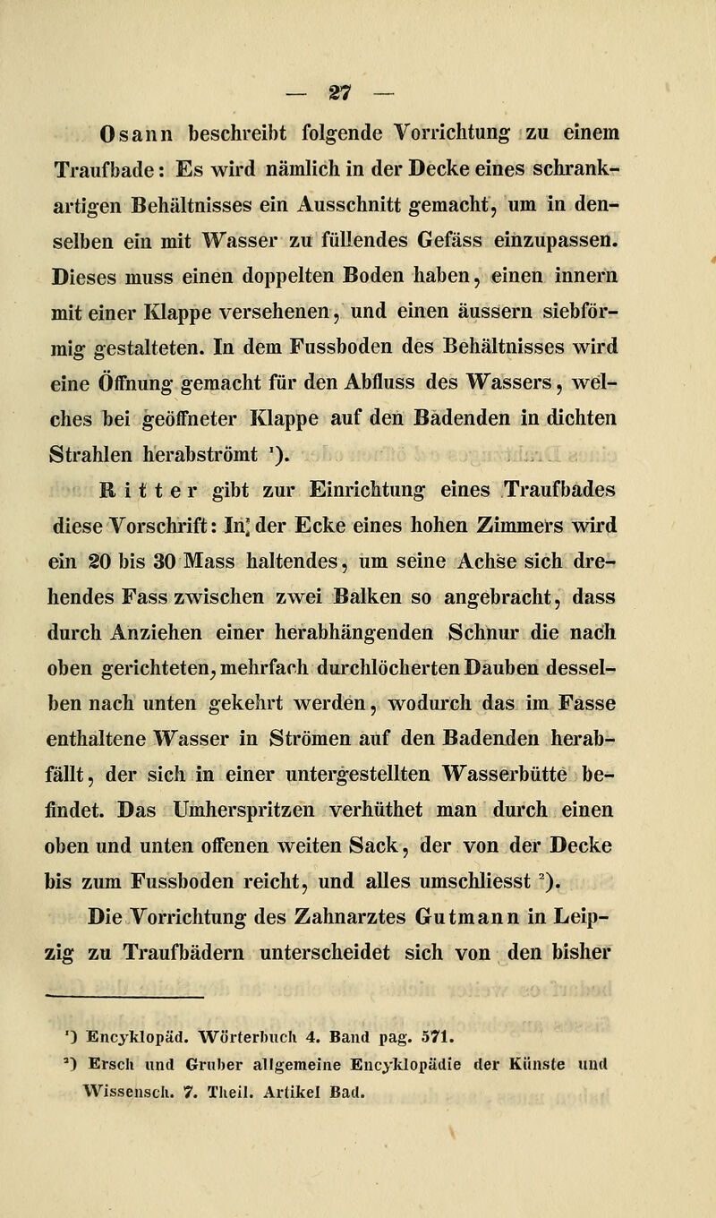 Osann beschreibt folgende Vorrichtung zu einem Trauf bade: Es wird nämlich in der Decke eines schrank- artigen Behältnisses ein Ausschnitt gemacht, um in den- selben ein mit Wasser zu füllendes Gefäss einzupassen. Dieses muss einen doppelten Boden haben, einen Innern mit einer Klappe versehenen, und einen äussern siebför- mig gestalteten. In dem Fussboden des Behältnisses wird eine Öffnung gemacht für den Abfluss des Wassers, wel- ches bei geöffneter Klappe auf den Badenden in dichten Strahlen herabströmt '). Ritter gibt zur Einrichtung eines Traufbades diese Vorschrift: In] der Ecke eines hohen Zimmei*s wird ein 20 bis 30 Mass haltendes, um seine Achse sich dre- hendes Fass zwischen zwei Balken so angebracht, dass durch Anziehen einer herabhängenden Schnur die nach oben gerichteten^ mehrfach durchlöcherten Dauben dessel- ben nach unten gekehrt werden, wodurch das im Fasse enthaltene Wasser in Strömen auf den Badenden herab- fällt, der sich in einer untergestellten Wasserbütte be- findet. Das Umherspritzen verhüthet man durch einen oben und unten offenen weiten Sack, der von der Decke bis zum Fussboden reicht, und alles umschliesst ^). Die Vorrichtung des Zahnarztes Gutmann in Leip- zig zu Traufbädern unterscheidet sich von den bisher ') Encyklopäd. Wörterbuch 4. Band pag. 571. ') Ersch und Gruber allgemeine Encyklopädie der Künste und Wissenscli. 7. Tlieil. Artikel Bad.