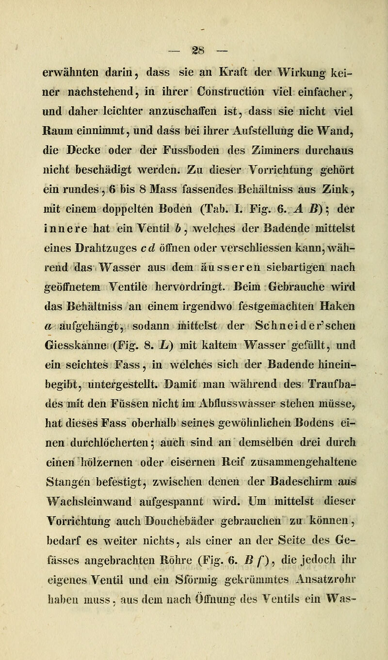 erwähnten darin, dass sie an Kraft der Wirkung kei- ner nachstehend, in ihrer Construction viel einfacher, und daher leichter anzuschaffen ist, dass sie nicht viel Baum einnimmt, und dass bei ihrer Aufstellung die Wand, die Decke oder der Fusshoden des Zimmers durchaus nicht beschädigt werden. Zu dieser Vorrichtung gehört ein rundes, 6 bis 8 Mass fassendes Behältniss aus Zink, mit einem doppelten Boden (Tab. I. Fig. 6. Ä B)'^ der innere hat ein Ventil 6, welches der Badende mittelst eines Drahtzuges cd öffnen oder verschliessen kann,wäh- rend das Wasser aus dem äusseren siebartigen nach geöffnetem Ventile hervordringt. Beim Gebrauche wird das Behältniss an einem irgendwo festgemachten Haken <&. aufgehängt, sodann mittelst der Schnei der'sehen Giesskanne; (Fig. 8. jL) mit kaltem Wasser gefüllt, und ein seichtes Fass, in welches sich der Badende hinein- begibt, untergestellt. Damit man während des Traufba- des mit den Füssen nicht im Abflusswasser stehen müsse, hat dieses Fass oberhalb seines gewöhnlichen Bodens ei- nen durchlöcherten; auch sind an demselben drei durch einen hölzernen oder eisernen Reif zusammengehaltene Stangen befestigt, zwischen denen der Badescliirm aus Wachsleinwand aufgespannt wird. Um mittelst dieser Vorrichtung auch Douchebäder gebrauchen zu können, bedarf es weiter nichts, als einer an der Seite des Ge- fässes angebrachten Röhre (Fig. 6. B /'), die jedoch ihr eigenes Ventil und ein Sförmig gekrümmtes Ansatzrohr haben muss, aus dem nach Öflhung des Ventils ein Was-