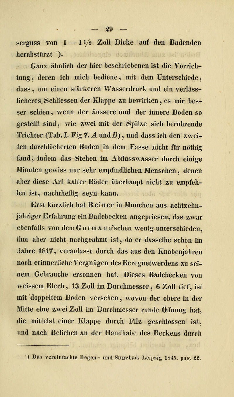 serguss von 1 — 11/2 Zoll Dicke auf den Badenden herabstürzt ')• Ganz ähnlich der hier beschriebenen ist die Vorrich- tung, deren ich mich bediene, mit dem Unterscliiede, dass, um einen stärkeren Wasserdruck und ein verläss- licheres. ScMiessen der Klappe zu bewirken, es mir bes- ser schien, wenn der äussere und der innere Boden so gestellt sind, wie zwei mit der Spitze sich berührende Trichter (Tab. I. Fig 7. Ä und^), und dass ich den zwei- ten durcMöcherten Boden in dem Fasse nicht für nöthig fand, indem das Stehen im Abflusswasser durch einige Minuten gewiss nur sehr empfindlichen Menschen, denen aber diese Art kalter Bäder überhaupt nicht zu empfeh- len ist, nachtheilig seyn kann. Erst kürzlich hat Reiner in München aus achtzehn- jähriger Erfahrung ein Badebecken angepriesen, das zAvar ebenfalls von dem Gutmann'schen wenig unterschieden, ihm aber nicht nachgeahmt ist, da er dasselbe schon im Jähre 1817, veranlasst durch das aus den Knabenjahren noch erinnerliche Vergnügen des Beregnetwerdens zu sei- nem Gebrauche ersonnen hat. Dieses Badebecken von weissem Blech, 13 Zoll im Durchmesser, 6 Zoll tief, ist mit doppeltem Boden versehen, wovon der obere in der Mitte eine zwei Zoll im Durchmesser runde Öffnung hat, die mittelst einer Klappe durch Filz geschlossen ist, und nach Belieben an der Handhabe des Beckens durch ') Das vereinfachte liegen- luul Sturzbad. Leipzig 1835. pag. 2S.