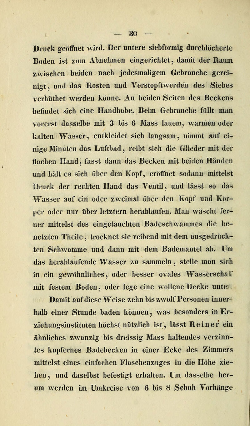 Druck geöffnet wird. Der untere siebförmig durchlöcherte Boden ist zum Abnehmen eingerichtet, damit der Raum zwischen beiden nach jedesmaligem Gebrauche gerei- nigt, und das Rosten und Verstopftwerden des Siebes verhüthet werden könne. An beiden Seiten des Beckens befindet sich eine Handhabe. Beim Gebrauche füllt man vorerst dasselbe mit 3 bis 6 Mass lauern^ warmen oder kalten Wasser, entkleidet sich langsam, nimmt auf ei- nige Minuten das Luftbad, reibt sich die Glieder mit der flachen Hand, fasst dann das Becken mit beiden Händen und hält es sich über den Kopf, eröffnet sodann mittelst Druck der rechten Hand das Ventil, und lässt so das Wasser auf ein oder zweimal über den Kopf und Kör- per oder nur über letztern herablaufen. Man wäscht fer- ner mittelst des eingetauchten Badeschwammes die be- netzten Theile, trocknet sie reibend mit dem ausgedrück- ten Schwämme und dann mit dem Bademantel ab. Um das herablaufende Wasser zu sammeln, stelle man sich in ein gewöhnliches, oder besser ovales WasserschafT mit festem Boden, oder lege eine wollene Decke unte? Damit auf diese Weise zehn bis zwölf Personen inner- halb einer Stunde baden können, was besonders in Er- ziehungsinstituten höchst nützlich ist', lässt Reiner ein ähnliches zwanzig bis dreissig Mass haltendes verzinn- tes kupfernes Badebecken in einer Ecke des Zimmers mittelst eines einfachen Flaschenzuges in die Höhe zie- hen, und daselbst befestigt erhalten. Um dasselbe her- um werden im Umkreise von 6 bis 8 Schuh Vorhänge