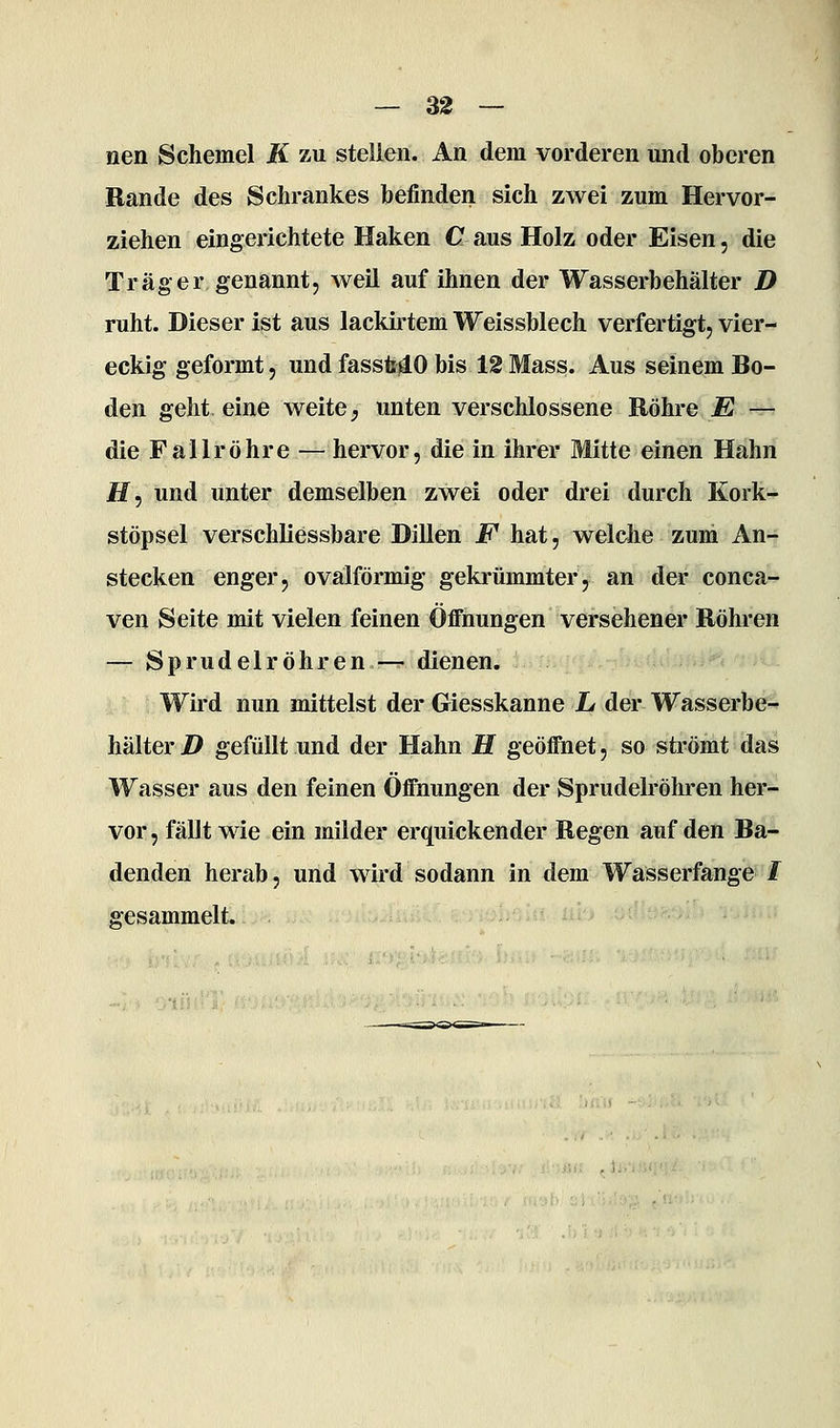nen Schemel K zu stellen. An dem vorderen und oberen Bande des Schrankes befinden sich zwei zum Hervor- ziehen eingei'ichtete Haken C aus Holz oder Eisen, die Trag er genannt, weil auf ihnen der Wasserbehälter D ruht. Dieser ist aus lackirtem Weissblech verfertigt, vier- eckig geformt, und fassMO bis 12 Mass. Aus seinem Bo- den geht eine weite;, unten verschlossene Röhre E — die Fallröhre ^— hervor, die in ihrer Mitte einen Hahn H, und unter demselben zwei oder drei durch Kork- stöpsel verschliessbare Dillen F hat, welche zum An- stecken enger, ovälförmig gekrümmter, an der conca- ven Seite mit vielen feinen Öffnungen versehener Röhren — Sprudelröhren — dienen. Wird nun mittelst der Giesskanne L der Wasserbe- hälter D gefüllt und der Hahn H geöffnet, so strömt das Wasser aus den feinen Öffnungen der Sprudelröhren her- vor , fällt wie ein milder erquickender Regen auf den Ba- denden herab, und wird sodann in dem Wasserfange / gesammelt.