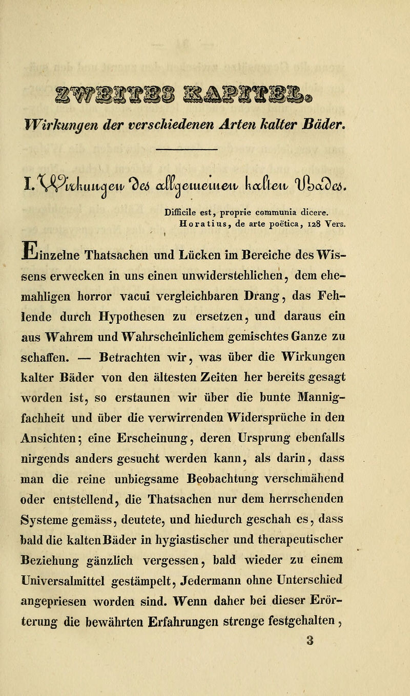 Wirkungen der verschiedenen Arten kalter Bäder, Difficile est, proprie communia dicere. Horatius, de arte poetica, 128 Yers. Jiiinzelne Thatsachen und Lücken im Bereiche des Wis- sens erwecken in uns einen unwiderstehlichen, dem ehe- mahligen horror vacui vergleichbaren Drang, das Feh- lende durch Hypothesen zu ersetzen, und daraus ein aus Wahrem und Wahrscheinlichem gemischtes Ganze zu schaffen. — Betrachten wir, was über die Wirkungen kalter Bäder von den ältesten Zeiten her bereits gesagt worden ist, so erstaunen wir über die bunte Mannig- fachheit und über die verwirrenden Widersprüche in den Ansichten*, eine Erscheinung, deren Ursprung ebenfalls nirgends anders gesucht werden kann, als darin, dass man die reine unbiegsame Beobachtung verschmähend oder entstellend, die Thatsachen nur dem herrschenden Systeme gemäss, deutete, und hiedurch geschah es, dass bald die kalten Bäder in hygiastischer und therapeutischer Beziehung gänzlich vergessen, bald wieder zu einem üniversalmittel gestämpelt, Jedermann ohne Unterschied angepriesen worden sind. Wenn daher bei dieser Erör- terung die bewährten Erfahrungen strenge festgehalten, 3