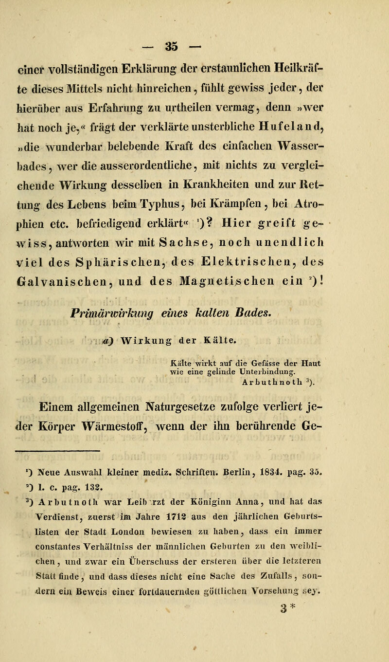 einer vollständigen Erklärung der erstaunlichen Heilkräf- te dieses Mittels nicht liinreiclien, fühlt gewiss jeder, der hierüber aus Erfahrung zu urtheilen vermag, denn «wer hat noch je,« fragt der verklärte unsterbliche Hufeland, »die wunderbar belebende Kraft des einfachen Wasser- bades 5 wer die ausserordentliche, mit nichts zu verglei- chende Wirkung desselben in Krankheiten und zur Ret- tung des Lebens beim Typhus, bei Krämpfen, bei Atro- phien etc. befriedigend erklärt« ')? Hier greift ge- wiSS, antworten wir mit Sachse, noch unendlich viel des Sphärischen, des Elektrischen, des Galvanischen, und des Magnetischen ein ')' Primärwirkung eines kalten Bades. . to) Wirkung der Kälte. Kälte wirkt auf die Gefässe der Haut wie eine gelinde Unterbindung. Arbuthnoth 3). Einem allgemeinen Naturgesetze zufolge verliert je- der Körper Wärmestoff, wenn der ihn berührende Ge- ') Neue Auswahl kleiner mediz. Schriften. Berlin, 1834. pag. 35. ') 1. c. pag. 132. ^) Arbutnoth war Leib rzt der Königinn Anna, und hat das Verdienst, zuerst im Jahre 1718 aus den jährlichen Geburts- listen der Stadt London bewiesen zu haben, dass ein immer constantes Verhältniss der männliclien Geburten zu den weibli- chen , und zwar ein Überschuss der ersteren über die letzteren Stattfinde, und dass dieses nicht eine Sache des Zufalls, son- dern ein Beweis einer fortdauernden göttlichen Vorselumg sey. 3*