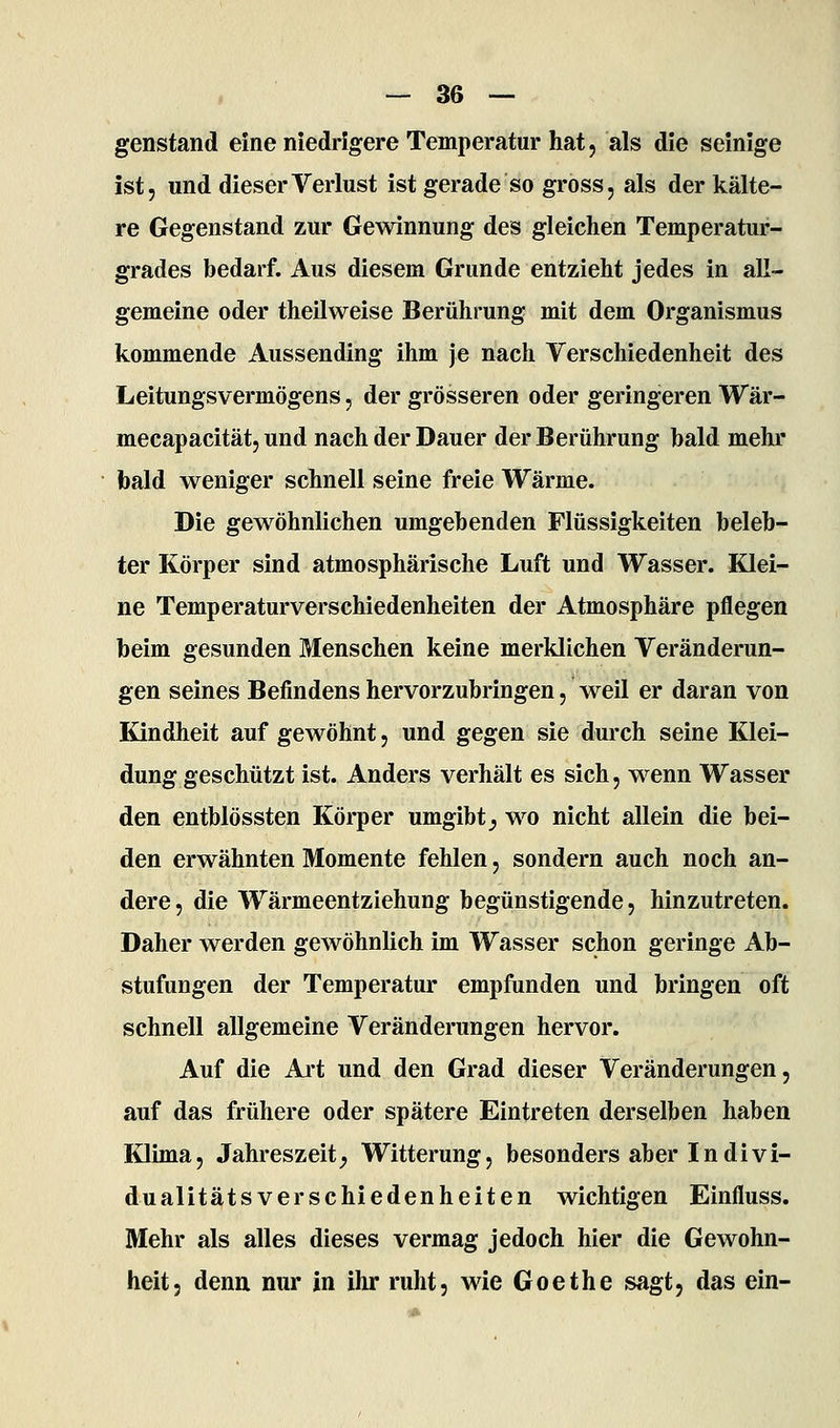 genstand eine niedrigere Temperatur hat, als die seinige ist, und dieser Verlust ist gerade so gross, als der kälte- re Gegenstand zur Gewinnung des gleichen Temperatur- grades bedarf. Aus diesem Grunde entzieht jedes in all- gemeine oder theilweise Berührung mit dem Organismus kommende Aussending ihm je nach Verschiedenheit des Leitungsvermögens, der grösseren oder geringeren Wär- mecapacität, und nach der Dauer der Berührung bald mehr bald weniger schnell seine freie Wärme. Die gewöhnlichen umgebenden Flüssigkeiten beleb- ter Körper sind atmosphärische Luft und Wasser. Klei- ne Temperaturverschiedenheiten der Atmosphäre pflegen beim gesunden Menschen keine merklichen Veränderun- gen seines Befindens hervorzubringen, weil er daran von Kindheit auf gewöhnt, und gegen sie durch seine Klei- dung geschützt ist. Anders verhält es sich, wenn Wasser den entblössten Körper umgibt;, wo nicht allein die bei- den erwähnten Momente fehlen, sondern auch noch an- dere, die Wärmeentziehung begünstigende, hinzutreten. Daher werden gewöhnlich im Wasser schon geringe Ab- stufungen der Temperatur empfunden und bringen oft schnell allgemeine Veränderungen hervor. Auf die Art und den Grad dieser Veränderungen, auf das frühere oder spätere Eintreten derselben haben Klima, Jahreszeit;, Witterung, besonders aber Indivi- dualitätsverschiedenheiten wichtigen Einfluss. Mehr als alles dieses vermag jedoch hier die Gewohn- heit, denn nur in ihr ruht, wie Goethe sagt, das ein-