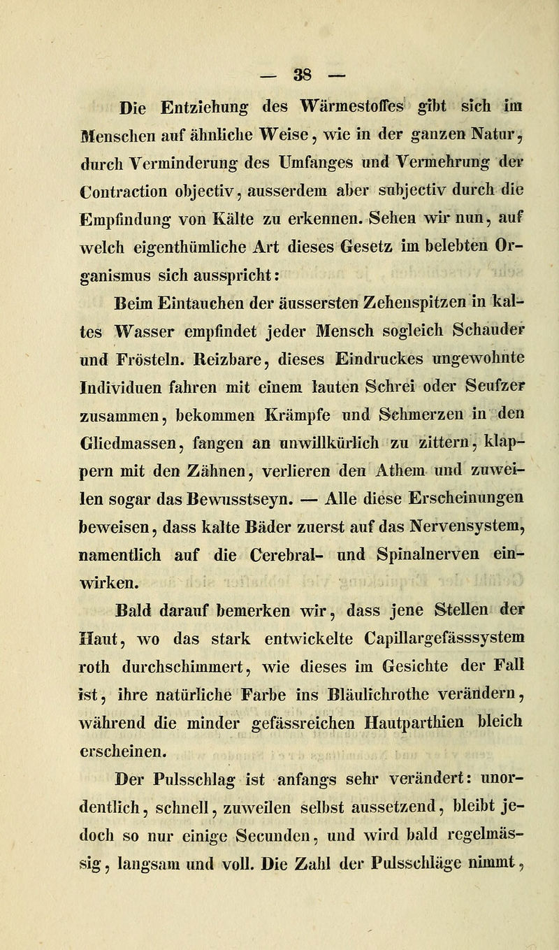 Die Entziehung des Wärmestoffes gibt sich im Menschen auf ähnliche Weise, wie in der ganzen Natur, durch Verminderung des Umfanges und Vennehrung dei- Contraction objectiv, ausserdem aber subjectiv durch die Empfindung von Kälte zu erkennen. Sehen wir nun, auf welch eigenthümliche Art dieses Gesetz im belebten Or- ganismus sich ausspricht; Beim Eintauchen der äussersten Zehenspitzen in kal- tes Wasser empfindet jeder Mensch sogleich Schauder und Frösteln. Reizbare, dieses Eindruckes ungewohnte Individuen fahren mit einem lauten Schrei oder Seufzer zusammen, bekommen Krämpfe und Sehmerzen in den Gliedmassen, fangen an unwillkürlich zu zittern, klap- pern mit den Zähnen, verlieren den Athem und zuwei- len sogar das Bewnsstseyn. — Alle diese Erscheinungen beweisen, dass kalte Bäder zuerst auf das Nervensystem, namentlich auf die Cerebral- und Spinalnerven ein- wirken. Bald darauf bemerken wir, dass jene Stellen der Haut, wo das stark entwickelte Capillargefässsystem roth durchschimmert, wie dieses im Gesichte der Fall ist, ihre natürliche Farbe ins Bläulichrothe veräildern, während die minder gefässreichen Hautparthien bleich erscheinen. Der Pulsschlag ist anfangs sehr verändert: unor- dentlich , schnell, zuweilen selbst aussetzend, bleibt je- doch so nur einige Secunden, und wird bald regelmäs- sig , langsam und voll. Die Zahl der Pulsschläge nimmt,