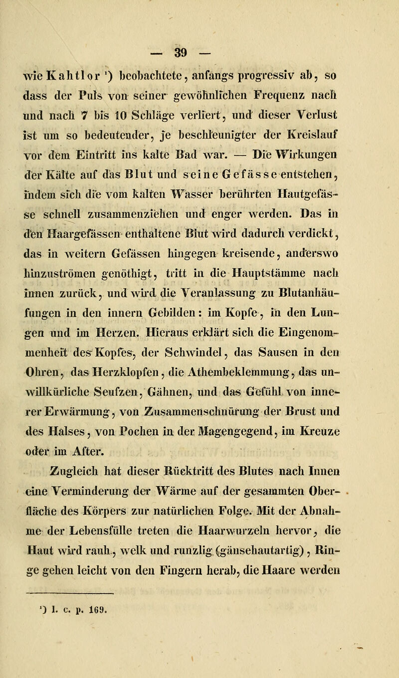 wieKahtlor ') beobachtete, anfangs progressiv ab, so dass der Puls von seiner gewöhnlfchen Frequenz nacli und nach 7 bis 10 Schläge verliert, und dieser Verlust ist um so bedeutender, je beschleunigter der Kreislauf vor dem Eintritt ins kalte Bad war. — Die Wirkungen der Kälte auf das Blut und seine Gefässe entstehen, indem sich die vom kalten Wasser berührten Hautgefäs- se schnell zusammenziehen und enger werden. Das in den Haargefässen enthaltene Blut wird dadurch verdickt, das in weitern Gefässen hingegen kreisende, anderswo hinzuströmen genöthigt, tritt in die Hauptstämme nach in^nen zurück, und wii'd die Veranlassung zu Blutanhäu- fungen in den innern Gebilden: im Kopfe, in den Lun- gen und im Herzen. Hieraus erklärt sich die Eingenom'- menhert des^Kopfes, der Schwindel, das Sausen in den Ohren, das Herzklopfen, die Athembeklemmung, das un- willkürliche Seufzen, Gähnen, und da« Gefühl von inne- rer Erwärmung, von Zusammenschnürung der Brust und des Halses, von Pochen in. der Magengegend, im Kreuze oder im After. Zugleich hat dieser Rücktritt des Blutes nach Innen eine Verminderung der Wärme auf der gesammten Ober- fläche des Körpers zur natürlichen Folge. Mit der Abnah- me der Lebensfülle treten die Haarwurzeln hervor^ die Haut wkd rauh, welk und runzlig (gänsehautartig) , Rin- ge gehen leicht von den Fingern herab, die Haare werden