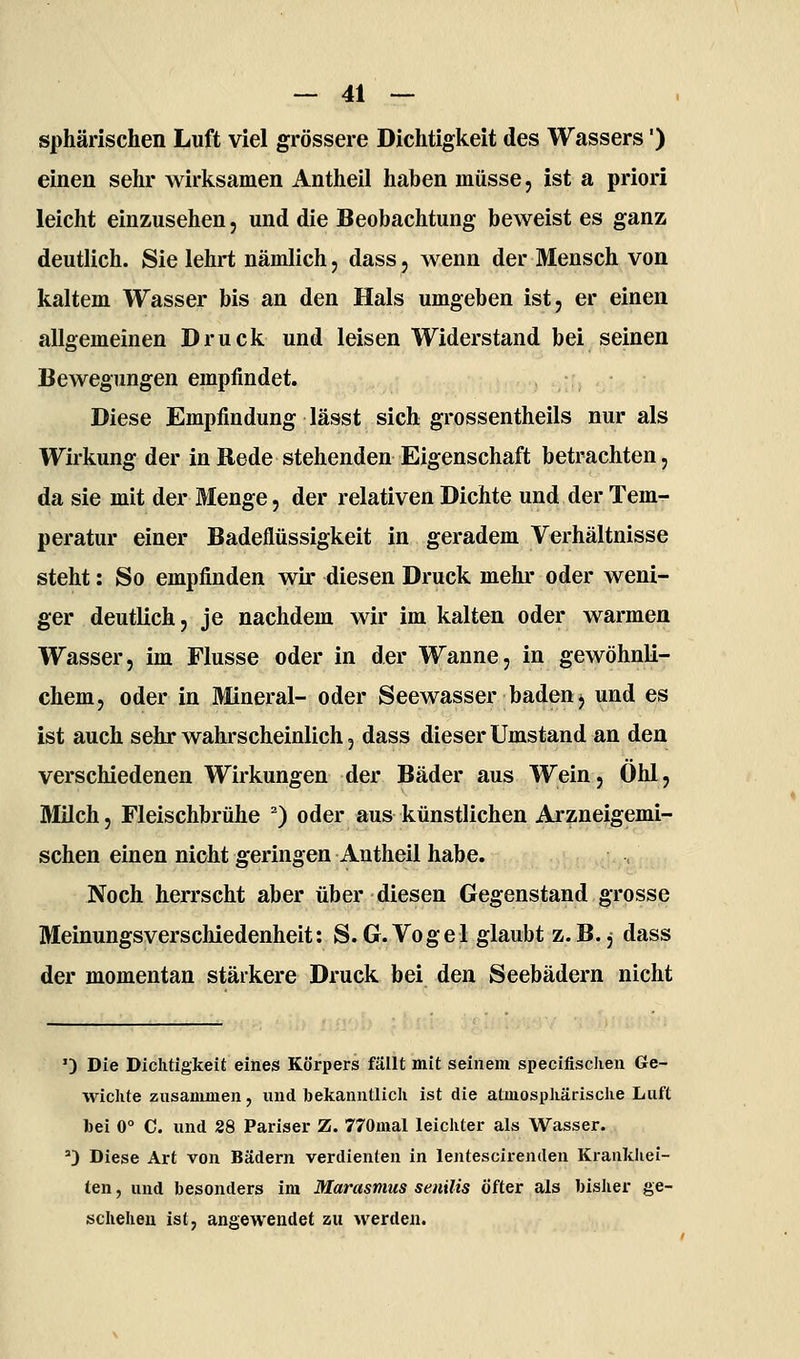 sphärischen Luft viel grössere Dichtigkeit des Wassers') einen sehr wirksamen Antheil haben müsse, ist a priori leicht einzusehen, und die Beobachtung beweist es ganz deutlich. Sie lehrt nämlich j dass, wenn der Mensch von kaltem Wasser bis an den Hals umgeben ist, er einen allgemeinen Druck und leisen Widerstand bei seinen Bewegungen empfindet. Diese Empfindung lässt sich grossentheils nur als Wirkung der in Rede stehenden Eigenschaft betrachten, da sie mit der Menge, der relativen Dichte und der Tem- peratur einer Badeflüssigkeit in geradem Verhältnisse steht: So empfinden wir diesen Druck mehr oder weni- ger deutlich, je nachdem wir im kalten oder warmen Wasser, im Flusse oder in der Wanne, in gewöhnli- chem, oder in Mineral- oder Seewasser baden, und es ist auch sehr wahrscheinlich, dass dieser Umstand an den verschiedenen Wirkungen der Bäder aus Wein, 0hl, Milch, Fleischbrühe ) oder aus künstlichen Arzneigemi- schen einen nicht geringen Antheil habe. Noch herrscht aber über diesen Gegenstand grosse Meinungsverschiedenheit: S.G.Vogel glaubt z.B. j dass der momentan stärkere Druck bei den Seebädern nicht ') Die Dichtigkeit eines Körpers fällt mit seinem specifisclien Ge- wichte zusammen, und bekanntlich ist die atmosphärisclie Luft bei 0° C. und 28 Pariser Z. 770mal leichter als Wasser. 0 Diese Art von Bädern verdienten in lentescirenden Krankhei- len , und besonders im Marasmus senilis Öfter als bisher ge- schehen ist, angewendet zu werden.