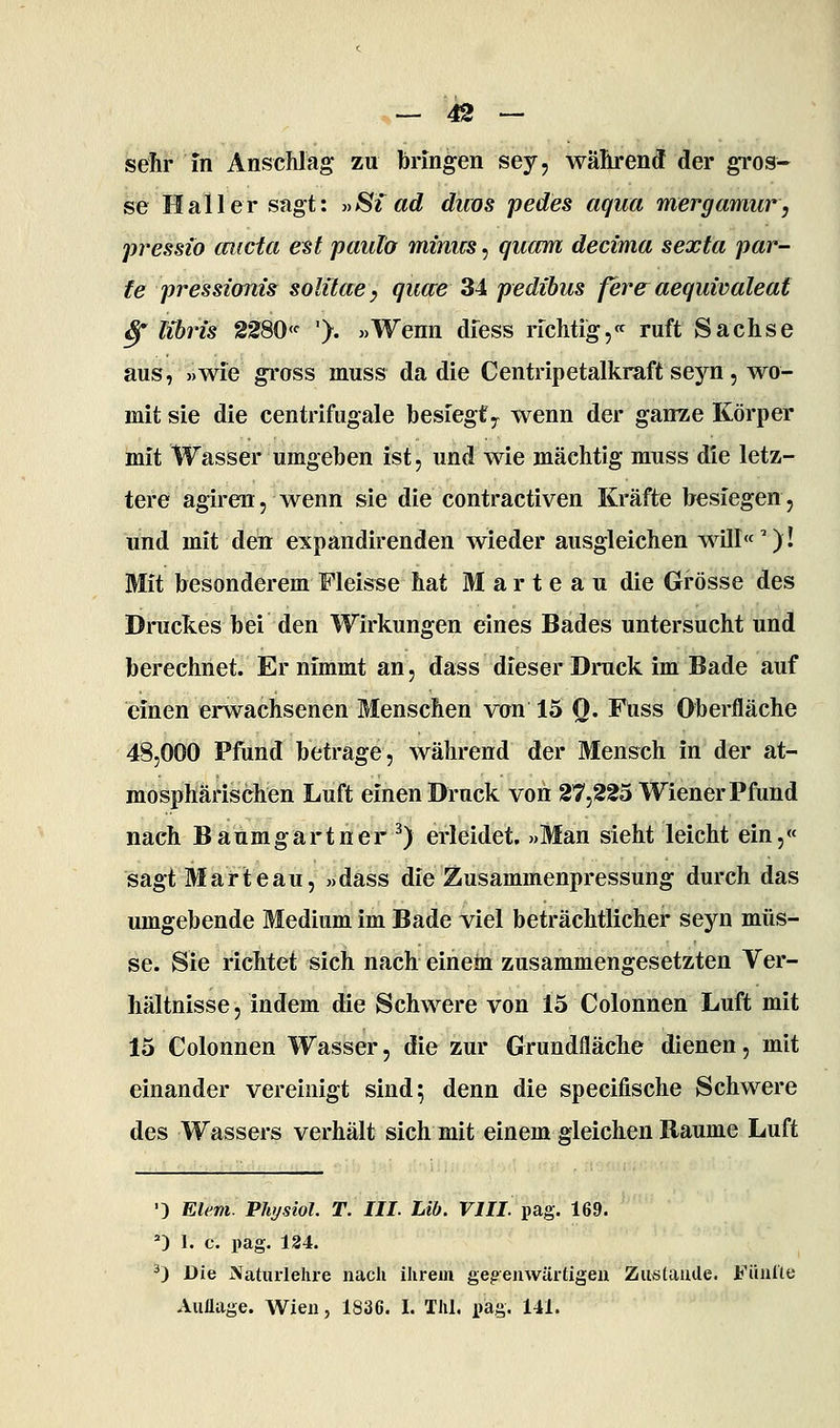 sehr in Anschlag zu bringen sey, während der gi'os- se Hall er sagt: »Si ad duos pedes aqua mergamur, pressio cmcta e^t paulo minus, quam decima sexta par- te pressionis solitaey quere 34 pedibus fever aequivaleat Sf lihris 2280«■ '). «Wenn diess lichtig,« ruft Sachse aus, »wie gross muss da die Centripetalkraft seyn , wo- mit sie die centrifugale besiegty wenn der ganze Körper mit Wasser umgeben ist, und wie mächtig muss die letz- tere agiren, wenn sie die contractiven Kräfte besiegen, und mit den expandirenden wieder ausgleichen will«'')! Mit besonderem Fleisse hat M a r t e a u die Grösse des Druckes bei den Wirkungen eines Bades untersucht und berechnet. Er nimmt an, dass dieser Druck im Bade auf einen erwachsenen Menschen von 15 Q. Fuss Oberfläche 48,000 Pfund betrage, während der Mensch in der at- mosphärischen Luft einen Druck voii 27,225 Wiener Pfund nach Baumgartner ^) erleidet. »Man sieht leicht ein,« sagtMarteau, »dass die Zusammenpressung durch das umgebende Medium im Bade viel beträchtlicher seyn müs- se. Sie richtet sich nach einem zusammengesetzten Ver- hältnisse, indem die Schwere von 15 Colonnen Luft mit 15 Colonnen Wasser, die zur Grundfläche dienen, mit einander vereinigt sind; denn die specifische Schwere des Wassers verhält sich mit einem gleichen Räume Luft '3 Eiern. Physiol. T. III. Lib. VIII pag. 169. *) 1. c. pag. 124. ^) Die Natiirlelire nach ihrem gegenwärtigen Zustauile. Fiinllc Aiiüage. Wien, 1836. I. Thl. img. 141.