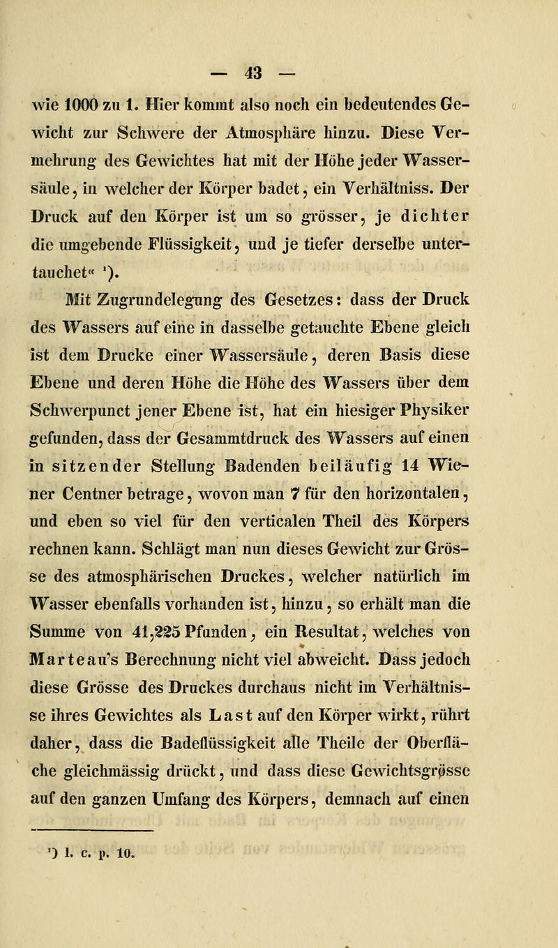 wie 1000 zu 1. Hier kommt also noch ein bedeutendes Ge- wicht zur Schwere der Atmospliäre hinzu. Diese Ver- mehrung des Gewichtes hat mit der Höhe jeder Wasser- säule 5 in welcher der Körper badet, ein Verhältniss. Der Druck auf den Körper ist um so gi'össer, je dichter die umgebende Flüssigkeit, und je tiefer derselbe unter- tauchet '). Mit Zugrundelegung des Gesetzes: dass der Druck des Wassers auf eine in dasselbe getauchte Ebene gleich ist dem Drucke einer Wassersäule j deren Basis diese Ebene und deren Höhe die Höhe des Wassers über dem Schwerpunct jener Ebene ist, hat ein hiesiger Physiker gefunden, dass der Gesammtdruck des Wassers auf einen in sitzender Stellung Badenden beiläufig 14 Wie- ner Centner betrage, wovon man 7 für den horizontalen, und eben so viel für den verticalen Theil des Körpers rechnen kann. Schlägt man nun dieses Gewicht zur Grös- se des atmosphärischen Druckes, welcher natürlich im Wasser ebenfalls vorhanden ist, hinzu, so erhält man die Summe von 41,225Pfunden, ein Resultat, welches von Marteau's Berechnung nicht viel abweicht. Dass jedoch diese Grösse des Druckes durchaus nicht im Verhältnis- se ihres Gewichtes als Last auf den Körper wirkt, rührt daher, dass die Badeflüssigkeit alle Theile der Oberflä- che gleichmässig drückt, und dass diese Gewichtsgrpsse auf den ganzen Umfang des Körpers, demnach auf einen
