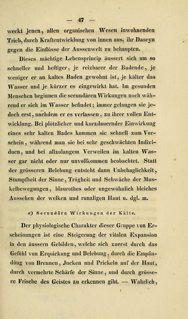 weckt jenen, allen organischen Wesen in wohnenden Trieb, durch Kraftentwicklung von innen aus, ihr Daseyn gegen die Einflüsse der Aussenwelt zu behaupten. Dieses mächtige Lebensprincip äussert sich um so schneller und heftiger, je reizbarer der Badende, je weniger er an kaltes Baden gewohnt ist, je kälter das Wasser und je kürzer es eingewirkt hat. Im gesunden Menschen beginnen die secundären Wirkungen noch wäh- rend er sich im Wasser befindet; immer gelangen sie je- doch erst, nachdem er es verlassen, zu ihrer vollen Ent- wicklung. Bei plötzlicher und kurzdauernder Einwirkung eines sehr kalten Bades kommen sie schnell zum Vor- schein , während man sie bei sehr geschwächten Indivi- duen, und bei allzulangem Verweilen im kalten Was- ser gar nicht oder nur unvollkommen beobachtet. Statt der grösseren Belebung entsteht dann Unbehaglichkeit, Stumpflieit der Sinne, Trägheit und Schwäche der Mus- kelbewegungen, blaurothes oder ungewöhnlich bleiches Aussehen der welken und runzligen Haut u. dgl. m. a) Seciindäre Wirkungen der Kälte. Der physiologische Charakter dieser Gruppe von Er- scheinungen ist eine Steigerung der vitalen Expansion in den äussern Gebilden, welche sich zuerst durch das Gefühl von Erquickung und Belebung, durch die Empfin- dung von Brennen, Jucken und Prickeln auf der Haut, durch vermehrte Schärfe der Sinne, und durch grösse- re Frische des Geistes zu ei'kennen gibt. — Wahrlich,