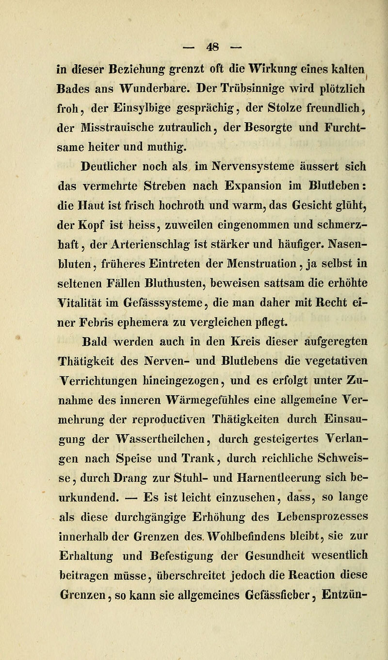 in dieser Beziehung grenzt oft die Wirkung eines kalten Bades ans Wunderbare. Der Trübsinnige wird plötzlich froh, der Einsylbige gesprächig, der Stolze freundlich, der Misstrauische zutraulich, der Besorgte und Furcht- same heiter und muthig. Deutlicher noch als im Nervensysteme äussert sich das vermehrte Streben nach Expansion im Blutleben: die Haut ist frisch hochroth und warm, das Gesicht glüht, der Kopf ist heiss, zuweilen eingenommen und schmerz- haft , der Arterienschlag ist stärker und häufiger. Nasen- bluten, früheres Eintreten der Menstruation, ja selbst in seltenen Fällen Bluthusten, beweisen sattsam die erhöhte Vitalität im Gefässsysteme, die man daher mit Recht ei- ner Febris ephemera zu vergleichen pflegt. Bald werden auch in den Kreis dieser aufgeregten Thätigkeit des Nerven- und Blutlebens die vegetativen Verrichtungen hineingezogen, und es erfolgt unter Zu- nahme des inneren Wärmegefühles eine allgemeine Ver- mehrung der reproductiven Thätigkeiten durch Einsau- gung der Wassertheilchen, durch gesteigertes Verlan- gen nach Speise und Trank, durch reichliche Schweis- se, durch Drang zur Stuhl- und Harnentleerung sich be- urkundend. — Es ist leicht einzusehen, dass, so lange als diese durchgängige Erhöhung des Lebensprozesses innerhalb der Grenzen des. Wohlbefindens bleibt, sie zur Erhaltung und Befestigung der Gesundheit wesentlich beitragen müsse, überschreitet jedoch die Reaction diese Grenzen, so kann sie allgemeines Gefässfieber, Entzün-