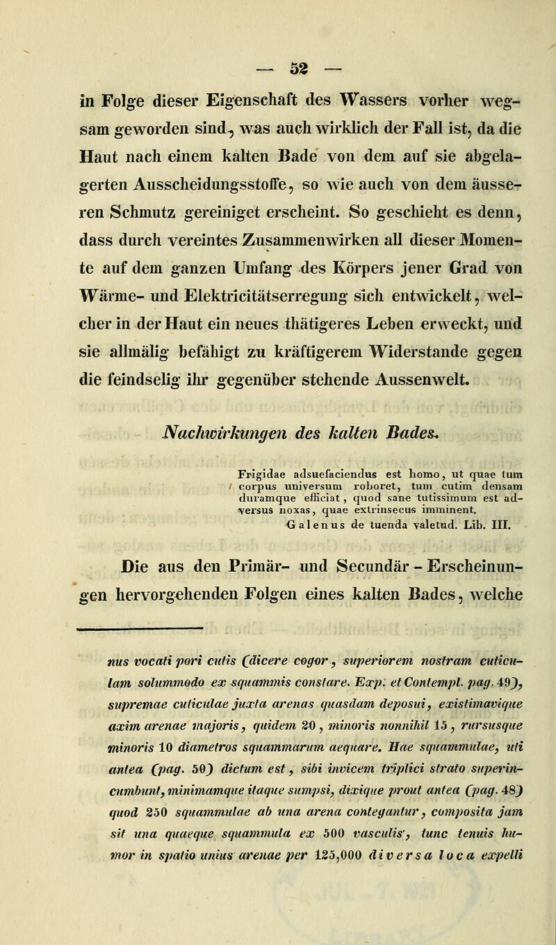 — 32 — in Folge dieser Eigenschaft des Wassers vorher weg- sam geworden sind^ was auqh wirklich der Fall ist, da die Haut nach einem kalten Bade von dem auf sie abgela- gerten Ausscheidungsstoife, so wie auch von dem äusse- ren Schmutz gereiniget erscheint. So geschieht es denn, dass durch vereintes Zusammenwirken all dieser Momen- te auf dem ganzen Umfang des Körpers jener Grad von Wärme- und Elektricitätserregung sich entwickelt, wel- cher in der Haut ein neues thätigeres Leben erweckt, und sie allmälig befähigt zu kräftigerem Widerstände gegen die feindselig ihr gegenüber stehende Aussenwelt. Nachioirkungen des kalten Bades* Frigidae adsuefaciendus est homo, ut quae tum / corpus Universum rohoret, tum cutim densam duramque efficiat, quod san« tutissimum est ad- ^ersus noxas, quae exlrinsecu« imminent. Ualenus de tuenda valetud. Lib. III. - Die aus den Primär- und Secundär - Erscheinun- gen hervorgehenden Folgen eines kalten Bades, welche nus vocafi pori cutis Chicere cegor, superiorem nosiram cuticti- lam solummodo ex squammis constare. Exp. etContempl. pag,4:9^y supremae cudculae juxta arenas quasdam deposui, existimavique axim arenae inajoris, quidem 20 , minoris nonnihil 15 , rursusque minoris 10 diametros squammarum aequare. Hae squammulae, uti antea CP^ff' ^^) dictum est, sibi invicem ttiplici strato superin- cumbunt, minimarnque itaque sumpsi, dixique prout antea Qpag. 48^ quod 850 squammulae ab una arena contegantur ^ composita jam sif una quaeque squammula ex 500 vasculis', tunc fenuis hu- mor in spatio unius arenae per 125,000 äi versa loca expelli