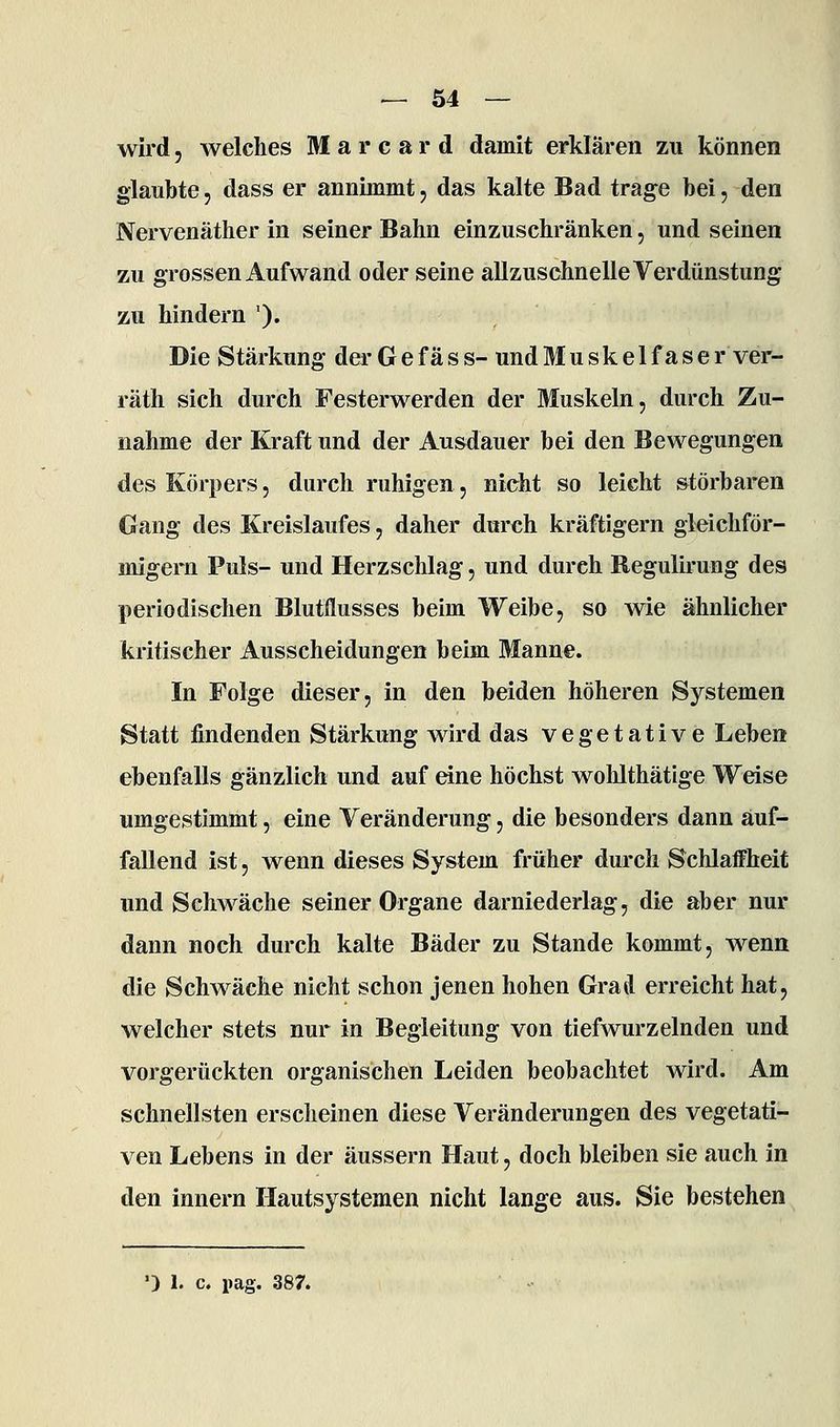 wird 5 welches M a r c a r d damit erklären zu können glaubte 5 dass er annimmt, das kalte Bad trage bei, den Nervenäther in seiner Bahn einzuschränken, und seinen zu grossen Aufwand oder seine allzuschnelle Verdunstung zu hindern '). Die Stärkung der G e f ä s s- und Muskelfaser ver- räth sich durch Festerwerden der Muskeln, durch Zu- nahme der Kraft und der Ausdauer bei den Bewegungen des Körpers, durch ruhigen, nicht so leicht störbaren Gang des Kreislaufes, daher durch kräftigern gleichför- migem Puls- und Herzschlag, und durch Regulirung des periodischen Blutflusses beim Weibe, so wie ähnlicher kritischer Ausscheidungen beim Manne. In Folge dieser, in den beiden höheren Systemen Statt findenden Stärkung wird das vegetative Leben ebenfalls gänzlich und auf dne höchst woMthätige Weise umgestimmt, eine Veränderung, die besonders dann auf- fallend ist, wenn dieses System früher durch Schlaffheit und Schwäche seiner Organe darniederlag, die aber nur dann noch durch kalte Bäder zu Stande kommt, wenn die Schwäche nicht schon jenen hohen Grad erreicht hat, welcher stets nur in Begleitung von tiefwurzelnden und vorgerückten organischen Leiden beobachtet wird. Am schnellsten erscheinen diese Veränderungen des vegetati- ven Lebens in der äussern Haut, doch bleiben sie auch in den innern Hautsystemen nicht lange aus. Sie bestehen ') 1. c. pag. 387.