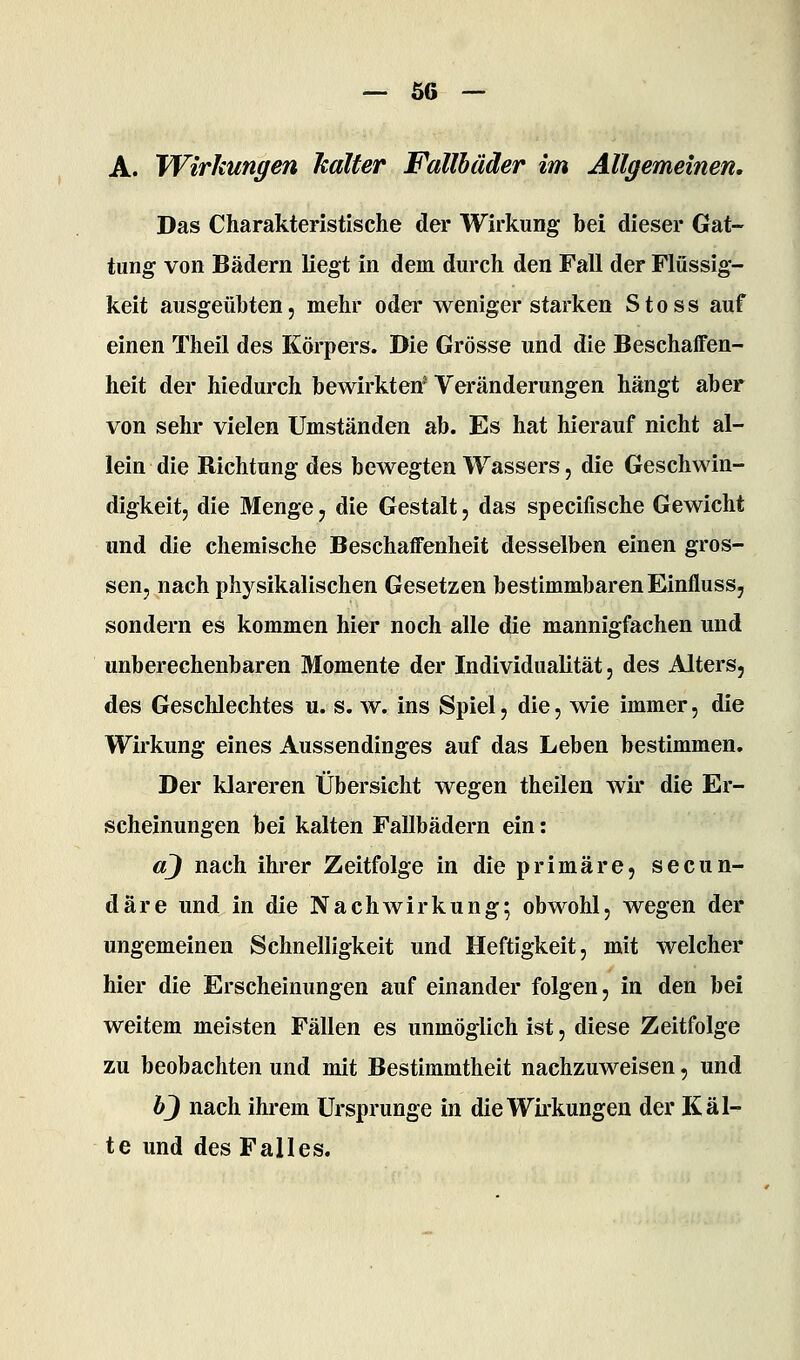 Ö6 A. Wirkungen kalter Fallbäder im Allgemeinen, Das Charakteristische der Wirkung bei dieser Gat- tung von Bädern liegt in dem durch den Fall der Flüssig- keit ausgeübten, mehr oder wenigerstarken Stoss auf einen Theil des Körpers. Die Grösse und die Beschaffen- heit der hiedurch bewirkten' Veränderungen hängt aber von sehr vielen Umständen ab. Es hat hierauf nicht al- lein die Richtung des bewegten Wassers, die Geschwin- digkeit, die Menge, die Gestalt, das specifische Gewicht und die chemische Beschaffenheit desselben einen gros- sen, nach physikalischen Gesetzen bestimmbaren Einfluss, sondern es kommen hier noch alle die mannigfachen und unberechenbaren Momente der Individualität, des Alters, des Geschlechtes u. s. w. ins Spiel, die, wie immer, die Wirkung eines Aussendinges auf das Leben bestimmen. Der klareren Übersicht wegen theilen wir die Er- scheinungen bei kalten Fallbädern ein: aj nach ihrer Zeitfolge in die primäre, secun- däre und in die Nachwirkung; obwohl, wegen der ungemeinen Schnelligkeit und Heftigkeit, mit welcher hier die Erscheinungen auf einander folgen, in den bei weitem meisten Fällen es unmöglich ist, diese Zeitfolge zu beobachten und mit Bestimmtheit nachzuweisen, und bj nach ihrem Ursprünge in die Wirkungen der Käl- te und des Falles.