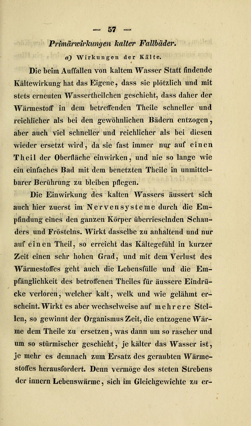 — 67 — Primär wir klingen kalter Fallbäder, tt) Wirkungen der Kälte. Die beim Auffallen von kaltem Wasser Statt findende Kältewirkung- hat das Eigene, dass sie plötzlich und mit stets erneuten Wassertheilchen geschieht, dass daher der Wärmestoff in dem betreffenden Theile schneller und reichlicher als bei den gewöhnlichen Bädern entzogen, aber auch viel schneller und reichlicher als bei diesen wieder ersetzt Avird, da sie fast immer nur auf einen Theil der Oberfläche einwirken, und nie so lange wie ein einfaches Bad mit dem benetzten Theile in unmittel- barer Berührung zu bleiben pflegen. Die Einwirkung des kalten Wassers äussert sich auch hier zuerst im Nervensysteme durch die Em- pfindung eines den ganzen Körper überrieselnden Schau- ders und Frösteins. Wirkt dasselbe zu anhaltend und nur auf einen Theil, so erreicht das Kältegefühl in kurzer Zeit einen sehr hohen Grad, und mit dem Verlust des Wärmestoffes geht auch die Lebensfülle und die Em- pfänglichkeit des betroffenen Theiles für äussere Eindrü- cke verloren, welcher kalt, welk und wie gelähmt er- scheint. Wirkt es aber wechselweise auf mehrere Stel- len, so gewinnt der Organismus Zeit, die entzogene Wär- me dem Theile zu ersetzen, was dann um so rascher und um so stürmischer geschieht, je kälter das Wasser ist, je mehr es demnach zum Ersatz des geraubten Wärme- stoffes herausfordert. Denn vermöge des steten Strebens der innern Lebenswärme, sich im Gleichgewichte zu er-