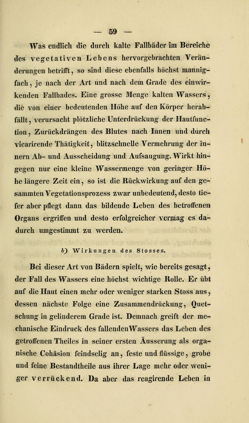 — so- was endlich die durch kalte Fallbäder im Bereiche des vegetativen Lebens hervorgebrachten Verän- derungen betrifft, so sind diese ebenfalls höchst mannig- fach , je nach der Art und nach dem Grade des einwir- kenden Fallbades. Eine grosse Menge kalten Wassers, die von einer bedeutenden Höhe auf den Körper herab- fällt 5 verursacht plötzliche Unterdrückung der Hautfunc- tion, Zurückdrängen des Blutes nach Innen und durch vicarirende Thätigkeit, blitzschnelle Vermehrung der in- nern Ab- und Ausscheidung und Aufsaugung. Wirkt hin- gegen nur eine kleine Wassermenge von geringer Hö- he längere Zeit ein, so ist die Rückwirkung auf den ge- sammtenVegetationsprozess zwar unbedeutend, desto tie- fer aber pflegt dann das bildende Leben des betroffenen Organs ergriffen und desto erfolgreicher vermag es da- durch umgestimmt zu werden. 6J) Wirkungen des Stosses. Bei dieser Art von Bädern spielt, wie bereits gesagt, der Fall des Wassers eine höchst wichtige Rolle. Er übt auf die Haut einen mehr oder weniger starken Stoss aus, dessen nächste Folge eine Zusammendrückung, Quet- schung in gelinderem Grade ist. Demnach greift der me- chanische Eindruck des fallendenWassers das Leben des getroffenen Theiles in seiner ersten Äusserung als orga- nische Cohäsion feindselig an, feste und flüssige, grobe und feine Bestandtheile aus ihrer Lage mehr oder w^eni- ger verrückend. Da aber das reagirende Leben in