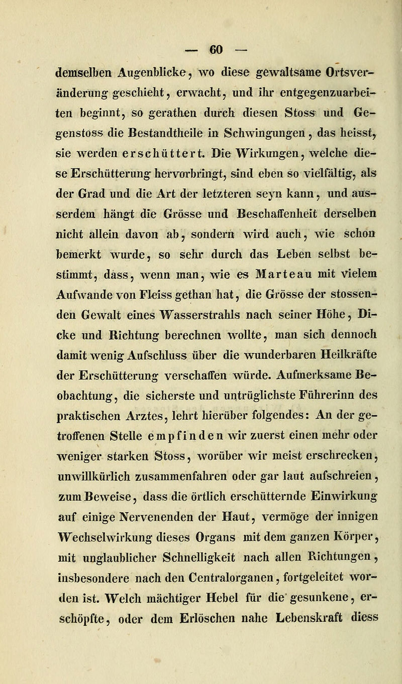 demselben Augenblicke, wo diese gewaltsame Ortsver- ändei'ung geschieht, erwacht, und ihr entgegenzuarbei- ten beginnt, so gerathen durch diesen Stos» und Ge- genstoss die Bestandtheile in Schwingungen, das heisst, sie werden erschüttert. Die Wirkungen, welche die- se Erschütterung hervorbringt, sind eben so vielfältig, als der Grad und die Art der letzteren seyn kann, und aus- serdem hängt die Grösse und Beschaffenheit derselben nicht allein davon ab, sondern wird auch, wie schon bemerkt wurde, so sehr durch das Leben selbst be- stimmt, däss, wenn man, wie es Marteau mit vielem Aufwände von Fl-eiss gethan hat, die Grösse der stossen- den Gewalt eines Wasserstrahls nach seiner Höhe, Di- cke und Richtung berechnen wollte, man sich dennoch damit wenig Aufschluss über die wunderbaren Heilkräfte der Erschütterung verschaffen würde. Aufmerksame Be- obachtung , die sicherste und untrüglichste Führerinn des praktischen Arztes, lehrt hierüber folgendes: An der ge- troffenen Stelle empfinden wir zuerst einen mehr oder weniger starken Stoss, worüber wir meist erschrecken, unwillkürlich zusammenfaln-en oder gar laut aufschreien, zum Beweise, dass die örtlich erschütternde Einwirkung auf einige Nervenenden der Haut, vermöge der innigen Wechselwirkung dieses Organs mit dem ganzen Körper, mit unglaublicher Schnelligkeit nach allen Richtungen, insbesondere nach den Centralorganen, fortgeleitet wor- den ist. Welch mächtiger Hebel für die gesunkene, er- schöpfte, oder dem Erlöschen nahe Lebenskraft diess