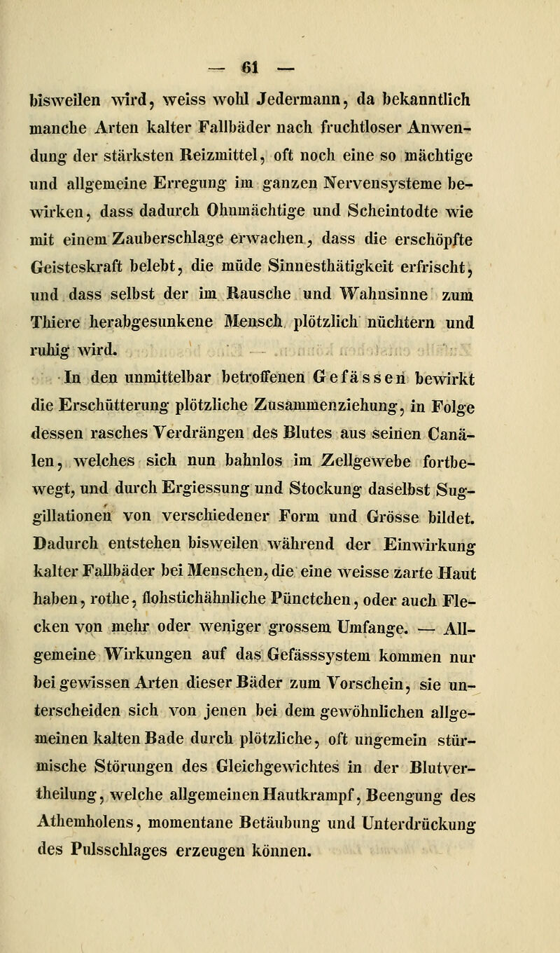 bisweilen vnrd, weiss wohl Jedermann, da bekanntlich manche Arten kalter Fallbäder nach fruchtloser Anwen- dung der stärksten Reizmittel, oft noch eine so mächtige und allgemeine Erregung im ganzen Nervensysteme be- wirken, dass dadurch Ohnmächtige und Scheintodte wie mit einem Zauberschlage erwachen, dass die erschöpfte Geisteskraft belebt, die müde Sinnesthätigkeit erfrischt, und dass selbst der im Rausche und Wahnsinne zum Thiere herabgesunkene Mensch plötzlich nüchtern und ruhig wird. In den unmittelbar betroffenen G e f ä s s e ri bewirkt die Erschütterung plötzliche Zusammenziehung, in Folge dessen rasches Verdrängen des Blutes aus seinen Canä- len, welches sich nun bafanlos im Zellgewebe fortbe- wegt, und durch Ergiessung und Stockung daselbst Sug- gillationen von verschiedener Form und Grösse bildet. Dadurch entstehen bisweilen während d«r Einwirkun«- kalter Fallbäder bei Menschen, die eine weisse zarte Haut haben, rotlie, flohstichähnliche Pünctchen, oder auch Fle- cken von inelu* oder weniger grossem Umfange. — All- gemeine Wirkungen auf das Gefässsystem kommen nur bei gewissen Arten dieser Bäder zum Vorschein, sie un- terscheiden sich von jenen bei dem gewöhnlichen allge- meinen kalten Bade durch plötzliche, oft ungemein stür- mische Störungen des Gleichgewichtes in der Blutver- theilung, welche allgemeinen Hautkrampf, Beengung des Athemholens, momentane Betäubung und Unterdrückung des Pulsschlages erzeugen können.