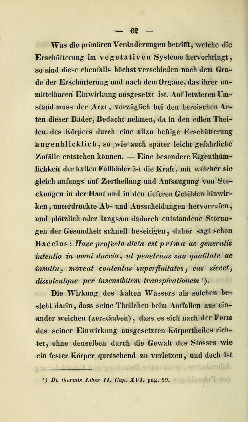 Was die primären Veränderungen betrifft, welche die Ei-schütterung im vegetativen Systeme hei'vorbringt, so sind diese ebenfalls höchst verschieden nachdem Gra- de der Erschütterung und nach dem Organe, das ihrer un- mittelbaren Einwirkung ausgesetzt ist. Auf letzteren Um- stand muss der Arzt, vorzüglich bei den heroischen Ar- ten dieser Bäder, Bedacht nehmen, da in den edlen Thei- lendes Körpers durch eine allzu heftige Erschütterung augenblicklich, so 3vie auch später leicht gefährliche Zufälle entstehen können. — Eine besondere Eigenthüm- lichkeit der kalten Fallbäder ist die Kraft, mit welcher sie ■gleich anfangs auf Zertheilung und Aufsaugung von Sto- ckungen in der Haut und in den tieferen Gebilden hinwir- ken;, unterdrückte Ab- und Ausscheidungen hervorrufen, und plötzlich oder langsam dadurch entstandene Störun- gen der Gesundheit schnell beseitigen, daher sagt schon Baccius : Haec profecto dicta est prima ac generalis intentio in omni duccia^ ut penetrans sna qualitate ac irisultu, moveat contentas siiperfluitates ^ eas siccefy dissolvatque per insensibilem transpirationem ')^ Die Wirkung des kalten Wassers als solchen be- steht darin, dass seine Theilchen beim Auffallen aus ein- ander weichen (zerstäuben), dass es sich nach der Form des seiner Einwirkung ausgesetzten Körpertheiles rich- tet, ohne denselben durch die Gewalt des Stosses wie ein fester Körper quetschend zu verletzen, und doch ist ') De ihiTmis JAher II. Cap, XVI. pag. 99.