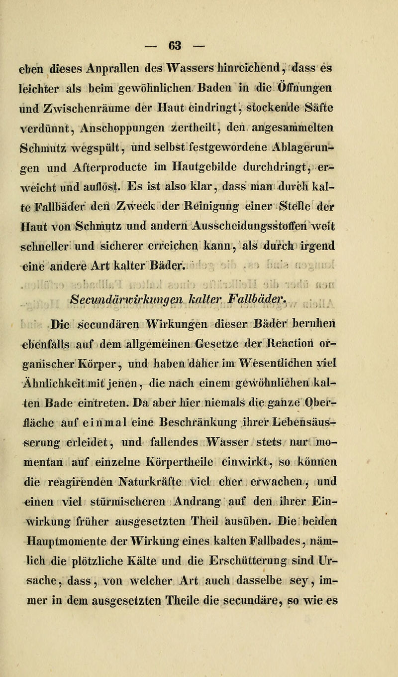 eben dieses Anprallen des Wassers hinreichend, dass es leichter als beim gewöhnlichen Baden in die Öffnungen und Zwischenräume der Haut eindringt, stockende Säfte verdünnt, Anschoppungen zertheilt, den angesammelten Schmutz wegspült, und selbst festgewordene Ablagerun- gen und Afterproducte im Hautgebilde durchdringt, er- Aveicht und auflöst. Es ist also klar, dass man durch kal- te Fallbäder den Zweck der Reinigung einer Stelle der Haut von Sclimutz und andern Ausscheidungsstofferi weit schneller und sicherer erreichen kann, als durch irgend eine andere Art kalter Bäder^iüisLi-^ mIIi .r > hiL,^ <ia^i,ü>» Secundärwirkungen kalter Fallbädet^.,., ,:,;!? Die secundären Wirkungen dieser Bäder beruhen ebenfalls auf dem allgemeinen Gesetze derBeäctioii or- ganischer Körper, und haben daher im Wesentlichen viel Ähnlichkeit mit jenen, die nach einem gewöhnlichen kal- ^;en Bade eintreten. Da aber hier niemals die ganze Ober- fläche auf einmal eine Beschränkung ihrer Lebensäus- «erung erleidiet, und fallendes Wasser stets nur mo- mentan auf einzelne Körpertheile einwirkt, so können die reagirenden Naturkräfte viel eher erwachen, und «inen viel stürmischeren Andrang auf den ihrer Ein- wirkung früher ausgesetzten Theil ausüben. Die beiden Hauptmomente der Wirkung eines kalten Fallbades, näm- lich die plötzliche Kälte und die Erschütterung sind Ur- sache , dass, von welcher Art auch dasselbe sey, im- mer in dem ausgesetzten Theile die secundäre, so wie es