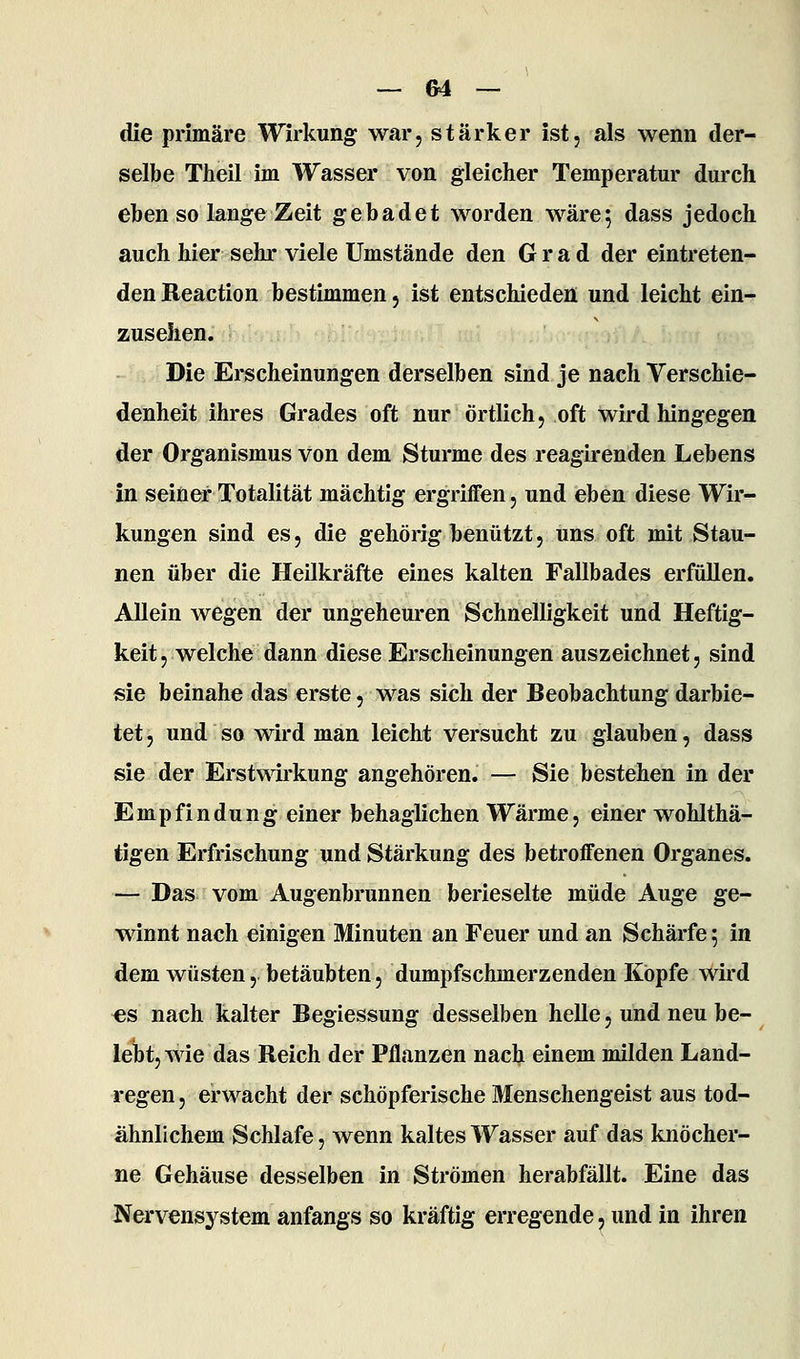 die primäre Wirkung war, stärker ist, als wenn der- selbe Theil im Wasser von gleicher Temperatur durch eben so lange Zeit gebadet worden wäre; dass jedoch auch hier sehr viele Umstände den Grad der eintreten- den Reaction bestimmen, ist entschieden und leicht ein- zusehen. Die Erscheinungen derselben sind je nach Verschie- denheit ihres Grades oft nur örtlich, oft wird hingegen der Organismus von dem Sturme des reagirenden Lebens in seiner Totalität mächtig ergriffen, und eben diese Wir- kungen sind es, die gehörig benützt, uns oft mit Stau- nen über die Heilkräfte eines kalten Fallbades erfüllen. Allein wegen der ungeheuren Schnelligkeit und Heftig- keit, welche dann diese Erscheinungen auszeichnet, sind sie beinahe das erste, was sich der Beobachtung darbie- tet, und so wird man leicht versucht zu glauben, dass sie der Erstwirkung angehören. — Sie bestehen in der Empfindung einer behaglichen Wärme, einer wohlthä- tigen Erfrischung und Stärkung des betroffenen Organes. — Das vom Augenbrunnen berieselte müde Auge ge- winnt nach einigen Minuten an Feuer und an Schärfe; in dem wüsten, betäubten, dumpfschmerzenden Kopfe wird «s nach kalter Begiessung desselben helle, und neu be- lebt, wie das Reich der Pflanzen nach einem milden Land- regen , erwacht der schöpferische Menschengeist aus tod- ähnlichem Schlafe, wenn kaltes Wasser auf das knöcher- ne Gehäuse desselben in Strömen herabfällt. Eine das Nervensystem anfangs so kräftig erregende, und in ihren