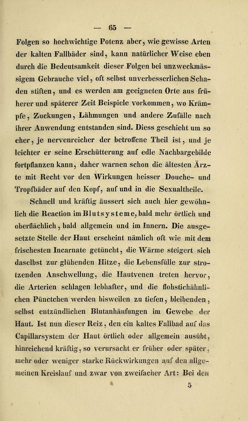 Folgen so hochwichtige Potenz aber, wie gewisse Arten der kalten Fallbäder sind, kann natürlicher Weise eben durch die Bedeutsamkeit dieser Folgen bei unzweckmäs- sigem Gebrauche viel, oft selbst unverbesserlichen Scha- den stiften, und es werden am geeigneten Orte aus frü- herer und späterer Zeit Beispiele vorkommen, wo Kräm- pfe, Zuckungen, Lähmungen und andere Zufälle nach ihrer Anwendung entstanden sind. Diess geschieht um so eher, je nervenreicher der betroffene Theil ist, und je leichter er seine Erschütterung auf edle Nachbargebilde fortpflanzen kann, daher warnen schon die ältesten Ärz- te mit Recht vor den Wirkungen heisser Douche- und Tropfbäder auf den Kopf, auf und in die Sexualtheile. Schnell und kräftig äussert sich auch hier gewöhn- lich die Reaction im Bluts ysteme^ bald mehr örtlich und oberflächlich, bald allgemein und im Innern. Die ausge- setzte Stelle der Haut erscheint nämlich oft wie mit dem frischesten Incarnate getüncht, die Wärme steigert sich daselbst zur glühenden Hitze, die Lebensfülle zur stro- tzenden Anschwellung, die Hautvenen treten hervor, die Arterien schlagen lebhafter, und die flohstichähnli- chen Pünctchen werden bisweilen zu tiefen, bleibenden, selbst entzündlichen Blutanhäufungen im Gewebe der Haut. Ist nun dieser Reiz, den ein kaltes Fallbad auf d^s Capillarsystem der Haut örtlich oder allgemein ausübt, hinreichend kräftig, so verursacht er früher oder später, mehr oder weniger starke Rückwirkungen auf den allge- meinen Kreislauf und zwar von zweifacher Art: Bei den • 5