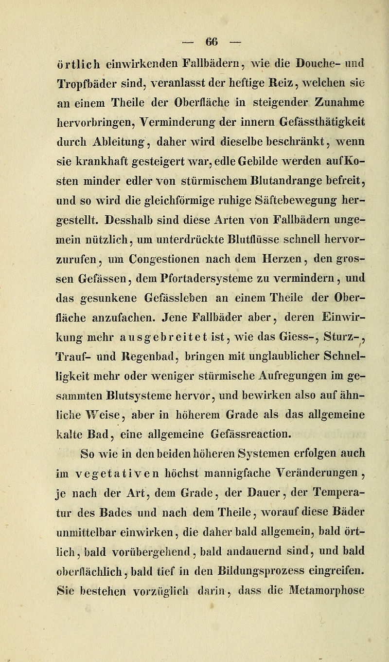 örtlich einwirkenden Fallbädern, wie die Douclie- und Tropfbäder sind, veranlasst der heftige Reiz, welchen sie an einem Theile der Oberfläche in steigender Zunahme hervorbringen, Verminderung der Innern Gefässthätigkeit durch Ableitung, daher wird dieselbe beschi'änkt, wenn sie krankhaft gesteigert war, edle Gebilde werden auf Ko- sten minder edler von stürmischem Blutandrange befreit, und so wird die gleichförmige ruhige Säftebewegung her- gestellt. Desshalb sind diese Arten von Fallbädern unge- mein nützlich, um unterdrückte Blutflüsse schnell hervor- zurufen , um Congestionen nach dem Herzen, den gros- sen Gefässen, dem Pfortadersysteme zu vermindern, und das gesunkene Gefässleben an einem Theile der Ober- fläche anzufachen. Jene Fallbäder aber, deren Einwir- kung mehr ausgebreitet ist, wie das Giess-, Sturz-, Trauf- und Regenbad, bringen mit unglaublicher Schnel- ligkeit mehr oder weniger stürmische Aufregungen im ge- sammten Blutsysteme hervor, und bewirken also auf ähn- liche Weise, aber in höherem Grade als das allgemeine kalte Bad, eine allgemeine Gefässreaction. So wie in den beiden höheren Systemen erfolgen auch im vegetativen höchst mannigfache Veränderungen, je nach der Art, dem Grade, der Dauer, der Tempera- tur des Bades und nach dem Theile, worauf diese Bäder unmittelbar einwirken, die daher bald allgemein, bald ört- lich , bald vorübergehend, bald andauernd sind, und bald oberfläclilich, bald tief in den Bildungsprozess eingreifen. Sie bestehen vorzüglich darin, dass die Metamorphose