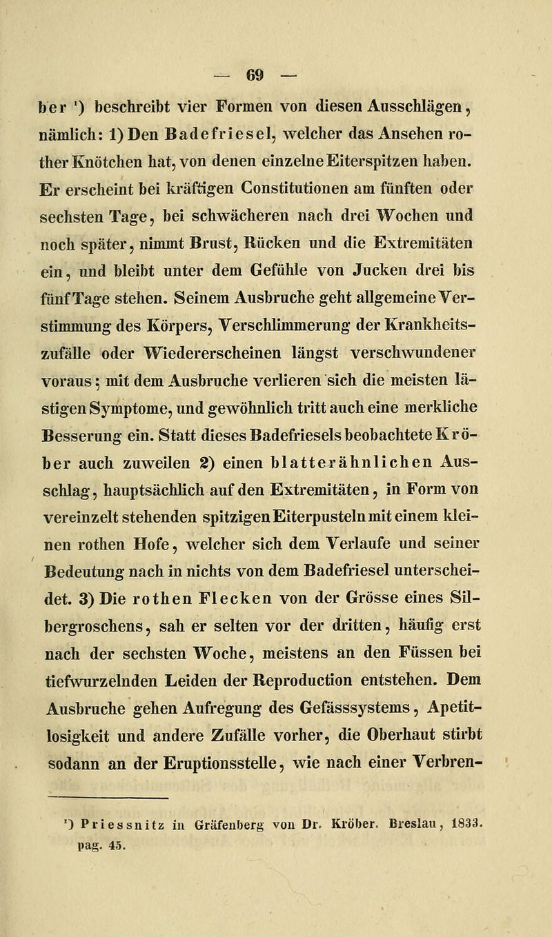 ber ') beschreibt vier Formen von diesen Ausschlägen, nämlich: l)Den Badefriesel, welcher das Ansehen ro- ther Knötchen hat, von denen einzelne Eiterspitzen haben. Er erscheint bei kräftigen Constitutionen am fünften oder sechsten Tage, bei schwächeren nach drei Wochen und noch später, nimmt Brust, Rücken und die Extremitäten ein, und bleibt unter dem Gefühle von Jucken drei bis fünf Tage stehen. Seinem Ausbruche geht allgemeine Ver- stimmung des Körpers, Verschlimmerung der Krankheits- zufäUe oder Wiedererscheinen längst verschwundener voraus; mit dem Ausbruche verlieren sich die meisten lä- stigen Symptome, und gewöhnlich tritt auch eine merkliche Besserung ein. Statt dieses Badefriesels beobachtete Krö- ber auch zuweilen 2) einen blatterähnlichen Aus- schlag , hauptsächlich auf den Extremitäten, in Form von vereinzelt stehenden spitzigen Eiterpusteln mit einem klei- nen rothen Hofe, welcher sich dem Verlaufe und seiner Bedeutung nach in nichts von dem Badefriesel unterschei- det. 3) Die rothen Flecken von der Grösse eines Sil- bergroschens , sah er selten vor der dritten, häufig erst nach der sechsten Woche, meistens an den Füssen bei tiefwurzelnden Leiden der Reproduction entstehen. Dem Ausbruche gehen Aufregung des Gefässsystems, Apetit- losigkeit und andere Zufälle vorher, die Oberhaut stirbt sodann an der Eruptionsstelle, wie nach einer Verbren- ') Priessnitz in Gräfenberg von Dr, Kröber. Breslau, 1833. pag. 45.