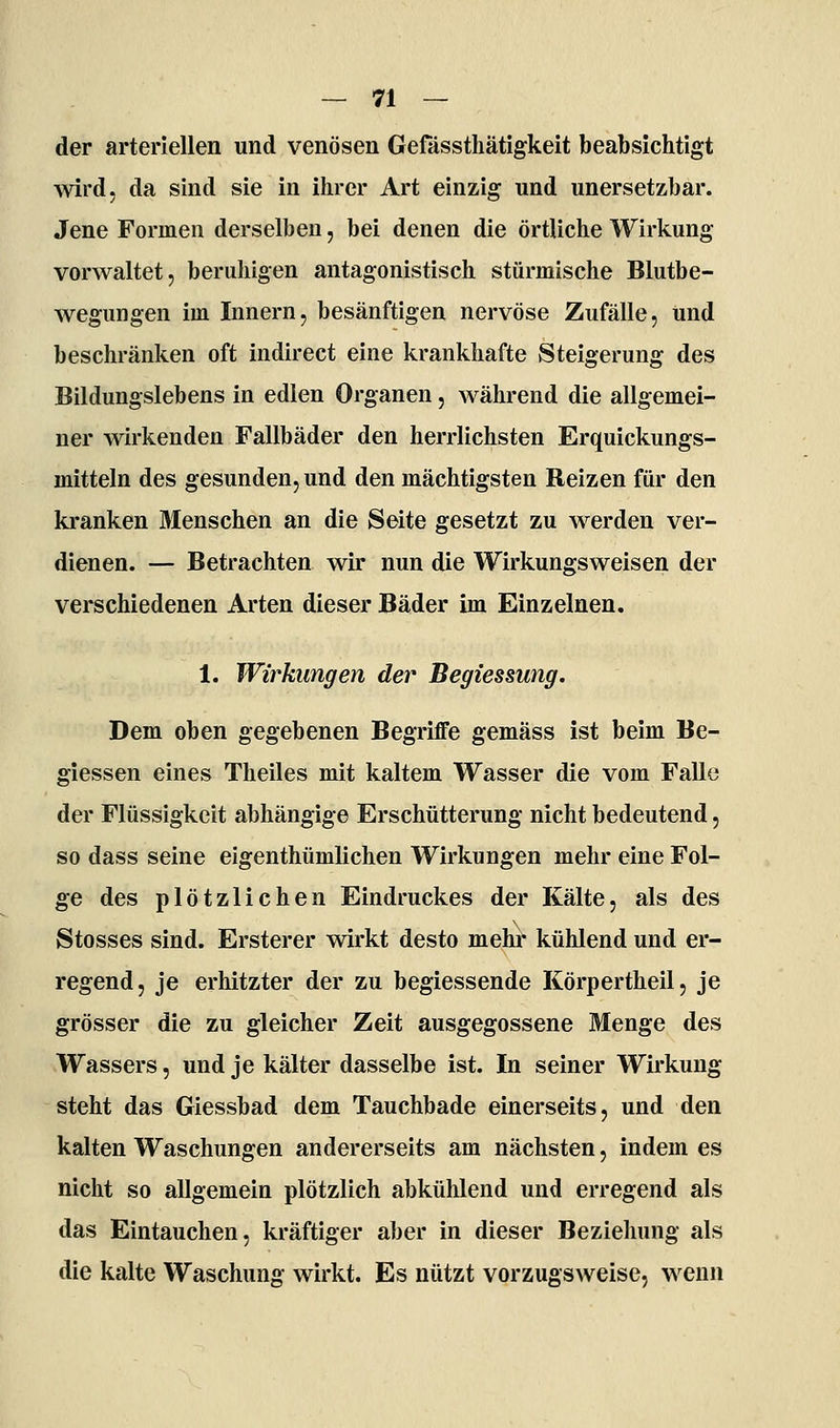 der arteriellen und venösen Gefässthätigkeit beabsichtigt wird, da sind sie in ihrer Art einzig und unersetzbar. Jene Formen derselben, bei denen die örtliche Wirkung vorwaltet, beruhigen antagonistisch stürmische Blutbe- wegungen im Innern, besänftigen nervöse Zufälle, und beschränken oft indirect eine krankhafte Steigerung des Bildungslebens in edlen Organen, während die allgemei- ner wirkenden Fallbäder den herrlichsten Erquickungs- mitteln des gesunden, und den mächtigsten Reizen für den ki-anken Menschen an die Seite gesetzt zu Averden ver- dienen. — Betrachten wir nun die Wirkungsweisen der verschiedenen Arten dieser Bäder im Einzelnen. 1. Wirkungen der Begiessung. Dem oben gegebenen BegriflFe gemäss ist beim Be- giessen eines Theiles mit kaltem Wasser die vom Falle der Flüssigkeit abhängige Erschütterung nicht bedeutend, so dass seine eigenthümlichen Wirkungen mehr eine Fol- ge des plötzlichen Eindruckes der Kälte, als des Stosses sind. Ersterer wirkt desto mehr kühlend und er- regend, je erhitzter der zu begiessende Körpertheil, je grösser die zu gleicher Zeit ausgegossene Menge des Wassers, und je kälter dasselbe ist. In seiner Wirkung steht das Giessbad dem Tauchbade einerseits, und den kalten Waschungen andererseits am nächsten, indem es nicht so allgemein plötzlich abkühlend und erregend als das Eintauchen, kräftiger aber in dieser Beziehung als die kalte Waschung wirkt. Es nützt vorzugsweise, wenn