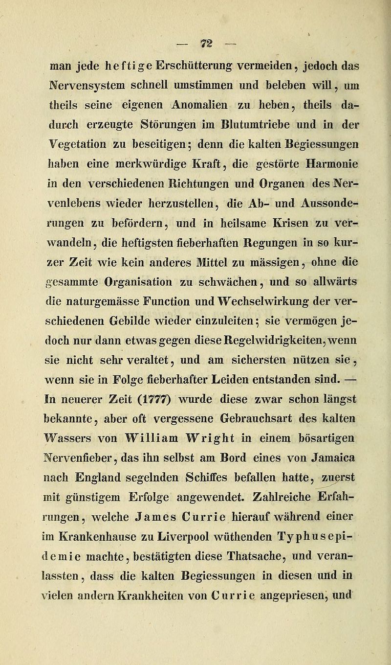 man jede heftige Erschütterung vermeiden, jedoch das Nervensystem schnell umstimmen und beleben will, um theils seine eigenen Anomalien zu heben, theils da- durch erzeugte Störungen im Blutumtriebe und in der Vegetation zu beseitigen; denn die kalten Begiessungen haben eine merkwürdige Kraft, die gestörte Harmonie in den verschiedenen Richtungen und Organen des Ner- venlebens wieder herzustellen, die Ab- und Aussonde- rungen zu befördern, und in heilsame Krisen zu ver- wandeln , die heftigsten fieberhaften Regungen in so kur- zer Zeit wie kein anderes Mittel zu massigen, ohne die gesammte Organisation zu schwächen, und so allwärts die naturgemässe Function und Wechselwirkung der ver- schiedenen Gebilde wieder einzuleiten; sie vermögen je- doch nur dann etwas gegen diese Regelwidrigkeiten, wenn sie nicht sehr veraltet, und am sichersten nützen sie, wenn sie in Folge fieberhafter Leiden entstanden sind. — In neuerer Zeit (1777) wurde diese zwar schon längst bekannte, aber oft vergessene Gebrauchsart des kalten Wassers von William Wright in einem bösartigen Nervenfieber, das ihn selbst am Bord eines von Jamaica nach England segelnden Schiffes befallen hatte, zuerst mit günstigem Erfolge angewendet. Zahlreiche Erfah- rungen, welche James Currie hierauf während einer im Krankenhause zu Liverpool wüthenden Typhusepi- demie machte, bestätigten diese Thatsache, und veran- lassten , dass die kalten Begiessungen in diesen und in vielen andern Krankheiten von Currie angepriesen, und