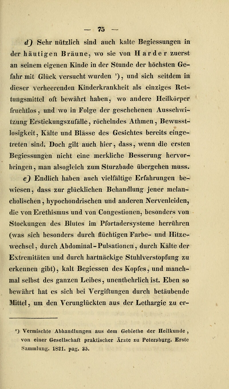 dj Sehr nützlich sind auch kalte Begiessungen in der häutigen Bräune, wo sie von Härder zuerst an seinem eigenen Kinde in der Stunde der höchsten Ge- fahr mit Glück versucht wurden '), und sich seitdem in dieser verheerenden Kinderkrankheit als einziges Ret- tungsmittel oft bewährt haben, wo andere Heilkörper fruchtlos, und avo in Folge der geschehenen Ausschwi- tzung Erstickungszufälle, röchelndes Athmen, Bewusst- losigkeit, Kälte und Blässe des Gesichtes bereits einge- treten sind. Doch gilt auch hier, dass, wenn die ersten Begiessungen nicht eine merkliche Besserung hervor- bringen , man alsogleich zum Sturzbade übergehen muss. ej Endlich haben auch vielfältige Erfahrungen be- wiesen, dass zur glücklichen Behandlung jener melan- cholischen , hypochondrischen und anderen Nervenleiden, die von Erethismus und von Congestionen, besonders von Stockungen des Blutes im Pfortadersysteme herrühren (was sich besonders durch flüchtigen Farbe- und Hitze- wechsel, durch Abdominal-Pulsationen, durch Kälte der Extremitäten und durch hartnäckige Stuhlverstopfung zu erkennen gibt), kalt Begiessen des Kopfes, und manch- mal selbst des ganzen Leibes, unentbehrlich ist. Eben so bewährt hat es sich bei Vergiftungen durch betäubende Mittel, um den Verunglückten aus der Lethargie zu er- ') Vermischte Abhandlungen aus dem Gebielhe der Heilkunde , von einer Gesellschaft praktischer Ärzte zu Petersburg. Erste Sammlung. 1831. pag. 35.