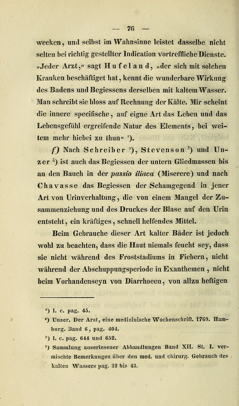 wecken, und selbst im Wahnsinne leistet dasselbe nicht selten bei richtig gestellter Indication vortreffliche Dienste. «Jeder Arzt,« sagt Hufeland, »der sich mit solchen Kranken beschäftiget hat, kennt die wunderbare Wirkung des Badens und Begiessens derselben mit kaltem Wasser. Man schreibt sie bloss auf Rechnung der Kälte. Mir scheint die innere specifische, auf eigne Art das Leben und das Lebensgefühl ergreifende Natur des Elements^ bei wei- tem mehr hiebei zu thun« '). fj Nach Schreiber ''), Stevenson ^) und Un- zer ^) ist auch das Begiessen der untern Gliedmassen bis an den Bauch in der passio iliaca (Miserere) und nach Chavasse das Begiessen der Schamgegend in jener Art von Urinverhaltung, die von einem Mangel der Zu- sammenziehung und des Druckes der Blase auf den Urin entsteht, ein kräftiges, schnell helfendes Mittel. Beim Gebrauche dieser Art kalter Bäder ist jedoch wohl zu beachten, dass die Haut niemals feucht sey, dass sie nicht während des Froststadiums in Fiebern, nicht während der Abschuppungsperiode in Exanthemen , nicht beim Vorhandenseyn von Diarrhoeen, von allzu heftigen '3 1. c. pag. 45. *) Unzer. Der Arzt, eine medizinisclie Woclienschrift. 1769. Ham- Inirg. Band 6, pag. 404. 0 1. c. pag. 644 imd 652. *) Sammlung auserlesener Abhandlungen Band XII. St. I. ver- mischte Bemerkungen über den med. und Chirurg. Gebrauch des kalten Wassers pag. 32 bis 43.