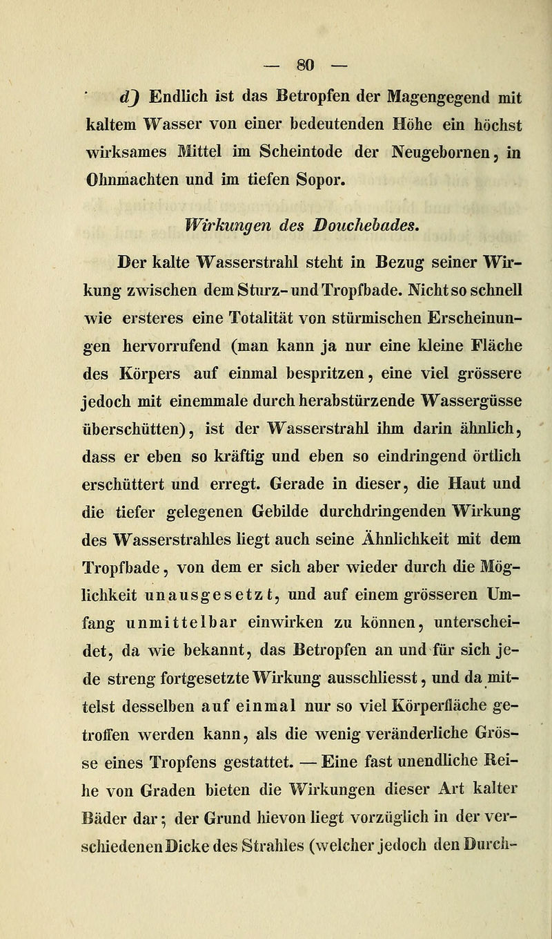 d} Endlich ist das Betropfen der Magengegend mit kaltem Wasser von einer bedeutenden Höhe ein höchst wirksames Mittel im Scheintode der Neugebornen, in Ohnmächten und im tiefen Sopor. Wirkungen des Douchebades. Der kalte Wasserstrahl steht in Bezug seiner Wir- kung zwischen dem Sturz-und Tropfbade. Nicht so schnell wie ersteres eine Totalität von stürmischen Erscheinun- gen hervorrufend (man kann ja nur eine kleine Fläche des Körpers auf einmal bespritzen, eine viel grössere jedoch mit einemmale durch herabstürzende Wassergüsse überschütten), ist der Wasserstrahl ihm darin ähnlich, dass er eben so ki'äftig und eben so eindringend örtlich erschüttert und erregt. Gerade in dieser, die Haut und die tiefer gelegenen Gebilde durchdringenden Wirkung des Wasserstrahles liegt auch seine Ähnlichkeit mit dem Tropfbade, von dem er sich aber wieder durch die Mög- lichkeit unausgesetzt, und auf einem grösseren Um- fang unmittelbar einwirken zu können, unterschei- det, da wie bekannt, das Betropfen an und für sich je- de streng fortgesetzte Wirkung ausschliesst, und da mit- telst desselben auf einmal nur so viel Körperfläche ge- troffen werden kann, als die wenig veränderliche Grös- se eines Tropfens gestattet. — Eine fast unendliche Rei- he von Graden bieten die Wirkungen dieser Art kalter Bäder dar; der Grund hievon liegt vorzüglich in der ver- schiedenen Dicke des Strahles (welcher jedoch den Durch-