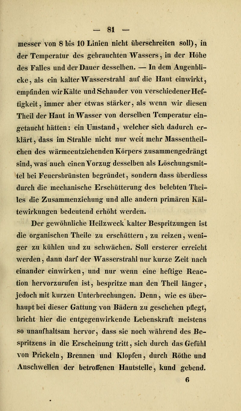 messer von 8 bis 10 Linien nicht überschreiten soll), in der Temperatur des gebrauchten Wassers, in der Höhe des Falles und der Dauer desselben. — In dem Augenbli- cke 5 als ein kalter Wasserstrahl auf die Haut einwirkt, empfinden wir Kälte und Schauder von verschiedener Hef- tigkeit , immer aber etwas stärker, als wenn wir diesen Theil der Haut in Wasser von derselben Temperatur ein- getaucht hätten: ein Umstand, welcher sich dadurch er- ö klärt, dass im Strahle nicht nur weit mehr Massentheil- chen des wärmeentziehenden Körpers zusammengedrängt sind, was auch einen Vorzug desselben als Löschungsmit- tel bei Feuersbrünsten begründet, sondern dass überdiess durch die mechanische Erschütterung des belebten Thei- les die Zusammenziehung und alle andern primären Käl- tewirkungen bedeutend erhöht werden. Der gewöhnliche Heilzweck kalter Bespritzungen ist die organischen Theile zu erschüttern, zu reizen, weni- ger zu kühlen und zu schwächen. Soll ersterer erreicht werden, dann darf der Wasserstrahl nur kurze Zeit nach einander einwirken, und nur wenn eine heftige Reac- tion hervorzurufen ist, bespritze man den Theil länger, jedoch mit kurzen Unterbrechungen. Denn, wie es über- haupt bei dieser Gattung von Bädern zu geschehen pflegt, bricht hier die entgegenwirkende Lebenskraft meistens so unaufhaltsam hervor, dass sie noch während des Be- spritzens in die Erscheinung tritt, sich durch das Gefühl von Prickeln, Brennen und Klopfen, durch Röthe und Anschwellen der betroffenen Hautstelle, kund gebend.