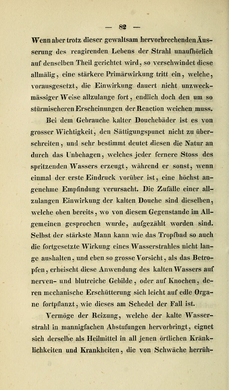 Wenn aber trotz dieser gewaltsam hervorbrechenden Äus- serung des reagirenden Lebens der Strahl unaufhörlich auf denselben Theil gerichtet wird, so verschwindet diese allinälig, eine stärkere Primärwirkung tritt ein, welche, vorausgesetzt, die Einwirkung dauert nicht unzweck- mässiger Weise allzulange fort, endlich doch den um so stürmischeren Erscheinungen derReaction weichen muss. Bei dem Gebrauche kalter Douchebäder ist es von grosser Wichtigkeit 5 den Sättigungspunct nicht zu über- schreiten 5 und sehr bestimmt deutet diesen die Natur an durch das Unbehagen, welches jeder fernere Stoss des spritzenden Wassers erzeugt, während er sonst, wenn einmal der erste Eindruck vorüber ist, eine höchst an- genehme Empfindung verursacht. Die Zufälle einer all- zulangen Einwirkung der kalten Douche sind dieselben, welche oben bereits, wo von diesem Gegenstande im All- gemeinen gesprochen wurde, aufgezählt worden sind. Selbst der stärkste Mann kann wie das Tropfbad so auch die fortgesetzte Wirkung eines Wasserstrahles nicht lan- ge aushalten, und eben so grosse Vorsicht, als das Betro- pfen, erheischt diese Anwendung des kalten Wassers auf nerven- und blutreiche Gebilde , oder auf Knochen, de- ren mechanische Erschütterung sich leicht auf edle Orga- ne fortpflanzt, wie dieses am Schedel der Fall ist. Vermöge der Reizung, welche der kalte Wasser- strahl in mannigfachen Abstufungen hervorbringt, eignet sich derselbe als Heilmittel in all jenen örtlichen Kränk- lichkeiten und Krankheiten, die von Schwäche herrüh-