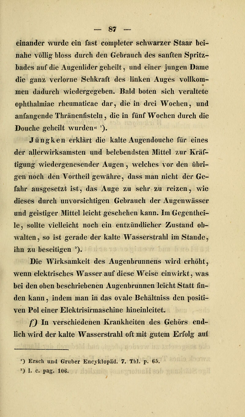 einander wurde ein fast completer schwarzer Staar bei- nahe völlig bloss durch den Gebrauch des sanften Spritz- bades auf die Augenlider geheilt, und einer jungen Dame die ganz verlorne Sehkraft des linken Auges vollkom- men dadurch wiedergegeben. Bald boten sich veraltete ophthalmiae rheumaticae dar, die in drei Wochen, und anfangende Thränenfisteln, die in fünf Wochen durch die Douche geheilt wurden« '). J ü n g k e n erklärt die kalte Augendouche für eines der allerwirksamsten und belebendsten Mittel zur Kräf- tigung wiedergenesender Augen, welches vor den übri- gen noch den Vortheil gewähre, dass man nicht der Ge- fahr ausgesetzt ist, das Auge zu sehr zu reizen, wie dieses durch unvorsichtigen Gebrauch der Augenwässer und geistiger Mittel leicht geschehen kann. Im Gegenthei- le, sollte vielleicht noch ein entzündlicher Zustand ob- walten, so ist gerade der kalte Wasserstrahl im Stande, ihn zu beseitigen ^). Die Wirksamkeit des Augenbrunnens wird erhöht, wenn elektrisches Wasser auf diese Weise einwirkt, was bei den oben beschriebenen Augenbrunnen leicht Statt fin- den kann, indem man in das ovale Behältniss den positi- ven Pol einer Elektrisirmaschine hineinleitet. fj In verschiedenen Krankheiten des Gehörs end- lich wird der kalte Wasserstrahl oft mit gutem Erfolg auf 0 Ersch und Griiber Encyklopäd. 7. TJil. p. 65.