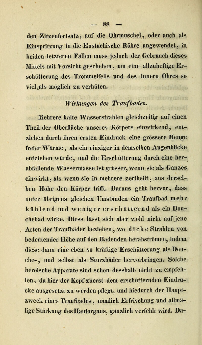 den Zitzenfortsatz5 auf die Ohrmuschel, oder auch als Einspritzung in die Eustachische Röhre angewendet, in beiden letzteren Fällen muss jedoch der Gehrauch dieses Mittels mit Vorsicht geschehen, um eine allzuheftige Er- schütterung des Trommelfells und des Innern Ohres so viel ;als möglich zu verhüten. Wirkungen des Traiifbades. Mehrere kalte Wasserstrahlen gleichzeitig auf einen Theil der Oberfläche unseres Körpers einwu*kend, ent- ziehen durch ihren ersten Eindruck eine grössere Menge freier Wärme, als ein einziger in demselben Augenblicke entziehen würde, und die Erschütterung durch eine her- abfallende Wassermasse ist grösser, wenn sie als Ganzes einwirkt, als wenn sie in mehrere zertheilt, aus dersel- ben Höhe den Körper trifft. Daraus geht hervor, dass unter übrigens gleichen Umständen ein Traufbad mehr kühlend und weniger erschütternd als ein Dou- chebad wirke. Diess lässt sich aber wolü nicht auf jene Arten der Traufbäder beziehen, wo dicke Strahlen von bedeutender Höhe auf den Badenden herabströmen, indem diese dann eine eben so kräftige Erschütterung als Dou- che-, und selbst als Sturzbäder hervorbringen. Solche heroische Apparate sind schon desshalb nicht zu empfeh- len , da hier der Kopf zuerst dem erschütternden Eindru- cke ausgesetzt zu werden pflegt, und hiedurch der Haupt- zweck eines Traufbades, nämlich Erfrischung und allmä- lige Stärkung des Hautorgans, gänzlich verfehlt wird. Da-