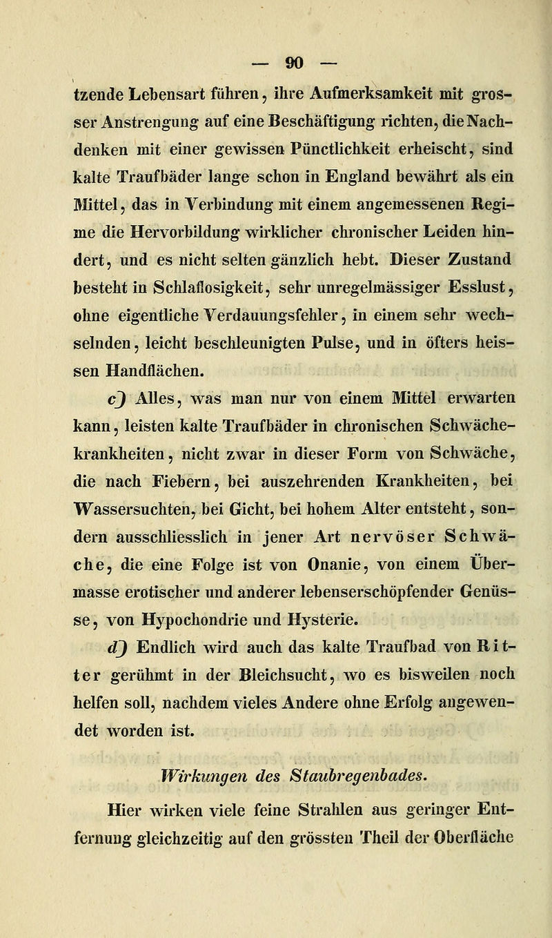 tzende Lebensart führen, ihre Aufmerksamkeit mit gros- ser Anstrengung auf eine Beschäftigung richten, die Nach- denken mit einer gewissen Pünctlichkeit erheischt, sind kalte Traufbäder lange schon in England bewährt als ein Mittel 5 das in Verbindung mit einem angemessenen Regi- me die Hervorbildung wirklicher chronischer Leiden hin- dert, und es nicht selten gänzlich hebt. Dieser Zustand besteht in Schlaflosigkeit, sehr unregelmässiger Esslust, ohne eigentliche Verdauungsfehler, in einem sehr wech- selnden, leicht beschleunigten Pulse, und in öfters heis- sen Handflächen. cj Alles, was man nur von einem Mittel erwarten kann, leisten kalte Traufbäder in chi-onischen Schwäche- ki-ankheiten, nicht zwar in dieser Form von Schwäche, die nach Fiebern, bei auszehrenden Krankheiten, bei Wassersuchten, bei Gicht, bei hohem Alter entsteht, son- dern ausschliesslich in jener Art nervöser Schwä- che, die eine Folge ist von Onanie, von einem Über- miasse erotischer und anderer lebenserschöpfender Genüs- se , von Hypochondrie und Hysterie. dj Endlich wird auch das kalte Traufbad von R i t- ter gerühmt in der Bleichsucht, wo es bisweilen noch helfen soll, nachdem vieles Andere ohne Erfolg angewen- det worden ist. Wirkungen des Staubregenbades. Hier wirken viele feine Stralilen aus geringer Ent- fernung gleichzeitig auf den grössteu Theil der Oberfläche