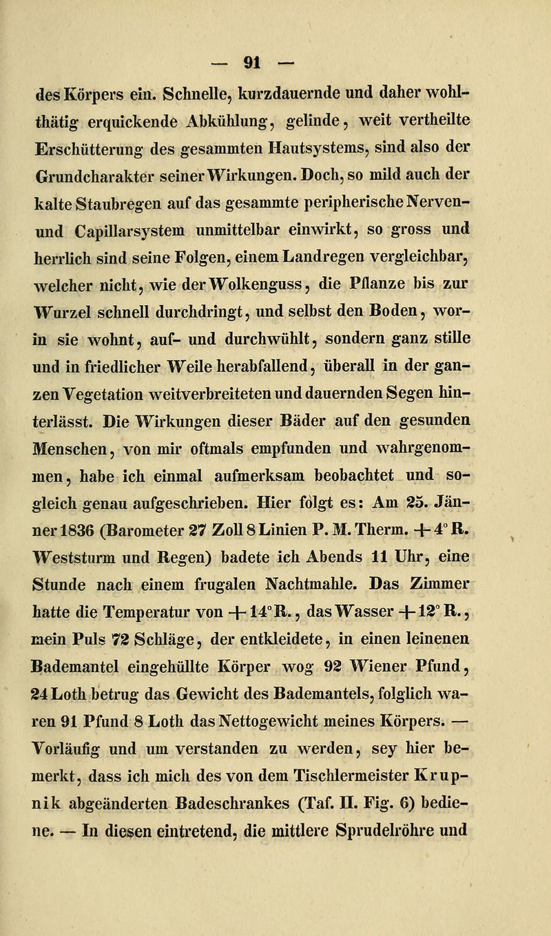 des Körpers ein. Schnelle, kurzdauernde und daher woM- thätig erquickende Abkühlung, gelinde, weit vertheilte Erschütterung des gesammten Hautsystems, sind also der Grundcharakter seiner Wirkungen. Doch, so mild auch der kalte Staubregen auf das gesammte peripherische Nerven- und Capillarsystem unmittelbar einAvirkt, so gross und herrlich sind seine Folgen, einem Landregen vergleichbar, welcher nicht, wie derWolkenguss, die Pflanze bis zur Wurzel schnell durchdringt, und selbst den Boden, wor- in sie wohnt, auf- und durchwühlt, sondern ganz stille und in friedlicher Weile herabfallend, überall in der gan- zen Vegetation weitverbreiteten und dauernden Segen hin- terlässt. Die Wirkungen dieser Bäder auf den gesunden Menschen, von mir oftmals empfunden und wahrgenom- men, habe ich einmal aufmerksam beobachtet und so- gleich genau aufgeschrieben. Hier folgt es: Am 25. Jän- ner 1836 (Barometer 27 Zoll 8 Linien P. M. Therm. 4- 4° R. Weststurm und Regen) badete ich Abends 11 Uhr, eine Stunde nach einem frugalen Nachtmahle. Das Zimmer hatte die Temperatur von +14° R., das Wasser +12 R., mein Puls 72 Schläge, der entkleidete, in einen leinenen Bademantel eingehüllte Körper wog 92 Wiener Pfund, 24 Loth betrug das Gewicht des Bademantels, folglich wa- ren 91 Pfund 8 Loth das Nettogewicht meines Körpers. — Vorläufig und um verstanden zu werden, sey hier be- merkt, dass ich mich des von dem Tischlermeister Krup- nik abgeänderten Badeschrankes (Taf. H. Fig. 6) bedie- ne. — In diesen eintretend, die mittlere Sprudelröhre und