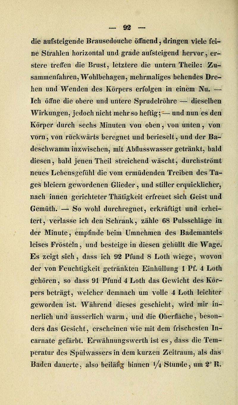 die aufsteigende Brausedouche öffnend, dringen viele fei- ne Strahlen horizontal und grade aufsteigend hervor, er- stere treffen die Brust, letztere die untern Theile: Zu- sammenfahren, Wohlbehagen, mehrmaliges behendes Dre- hen und Wenden des Körpers erfolgen in einem Nu. — Ich öffne die obere und untere Sprudelröhre — dieselben Wirkungen, jedoch nicht mehr so heftig; — und nun es den Körper durch sechs Minuten von oben, von unten, von vorn, von rückwärts beregnet und berieselt, und der Ba- deschwamm inzwischen, mit Abflusswasser getränkt, bald diesen, bald jenen Theil streichend wäscht, durchströmt neues Lebensgefühl die vom ermüdenden Treiben des Ta- ges bleiern gewordenen Glieder, und stiller erquicklicher, nach innen gerichteter Thätigkeit erfreuet sich Geist und Gemüth. — So wohl durchregnet, erkräftigt und erhei- tert, verlasse ich den Schrank, zähle 68 Pulsschläge in der Minute, empfinde beim Umnehmen des Bademantels leises Frösteln, und besteige in diesen gehüllt die Wage. Es zeigt sich, dass ich 92 Pfund 8 Loth wiege, wovon der von Feuchtigkeit getränkten Einhüllung 1 Pf. 4 Loth gehören, so dass 91 Pfund 4 Loth das Gewicht des Kör- pers beträgt, welcher demnach um volle 4 Loth leichter geworden ist. Während dieses geschieht, wird mir in- nerlich und äusserlich warm, und die Oberfläche, beson- ders das Gesicht, erscheinen wie mit dem frischesten In- carnate gefärbt. Erwähnungswerth ist es, dass die Tem- peratur des Spülwassers in dem kurzen Zeitraum, als das Baden dauerte, also beilä% binnen i/i Stunde, um 2' R.