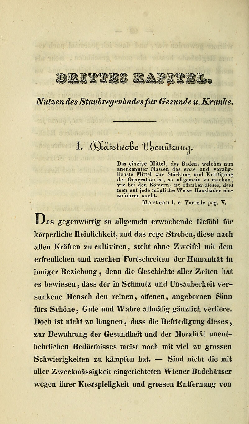 Jl^ Ipf; < Nutzen des Staubregenbades für Gesunde u. Kranke, I. \Sdicx.YekU)Oide voe/viuizmia. Das einzige Mittel, das Baden, welches nun anerkannte!' Massen das erste und vorzüg- lichste Mittel zur Stärkung und Kräftigung der Generation ist, so allgemein zu machen, wie bei den Römern, ist oifenbar di«ses, dass man auf jede mögliche Weise Hausbäder ein- zuführen sucht. Marteau 1. c. Vorrede pag. V. as gegenwärtig so allgemein erwachende Gefühl für körperliche Reinlichkeit, und das rege Streben, diese nach allen Kräften zu cultiviren, steht ohne Zweifel mit dem erfreulichen und raschen Fortschreiten der Humanität in inniger Beziehung, denn die Geschichte aller Zeiten hat es bewiesen, dass der in Schmutz und Unsauberkeit ver- sunkene Mensch den reinen, offenen, angebornen Sinn fürs Schöne, Gute und Wahre allmälig gänzlich verliere. Doch ist nicht zu läugnen, dass die Befriedigung dieses, zur Bewahrung der Gesundheit und der Moralität unent- behrlichen Bedürfnisses meist noch mit viel zu grossen Schwierigkeiten zu kämpfen hat. — Sind nicht die mit aUer Zweckmässigkeit eingerichteten Wiener Badehäuser wegen ihrer Kostspieligkeit und grossen Entfernung von