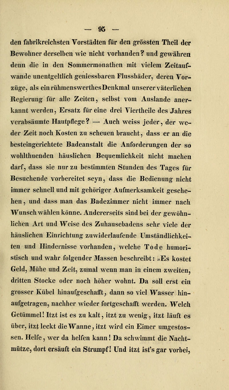 den fabrikreichsten Vorstädten für den grössten Theil der Bewohner derselben wie nicht vorhanden? und gewähren denn die in den Sommermonathen mit vielem Zeitauf- wande unentgeltlich geniessbaren Flussbäder, deren Vor- züge, als ein rühmenswerthes Denkmal unserer väterKchen Regierung für alle Zeiten, selbst vom Auslande aner- kannt werden, Ersatz für eine drei Viertheile des Jahres verabsäumte Hautpflege ? — Auch weiss jeder, der we- der Zeit noch Kosten zu scheuen braucht, dass er an die besteingerichtete Badeanstalt die Anforderungen der so wohlthuenden häuslichen Bequemlichkeit nicht machen darf, dass sie nur zu bestimmten Stunden des Tages für Besuchende vorbereitet seyn, dass die Bedienung nicht immer schnell und mit gehöriger Aufmerksamkeit gesche- hen , und dass man das Badezimmer nicht immer nach Wunsch wählen könne. Andererseits sind bei der gewöhn- lichen Art und Weise des Zuhausebadens sehr viele der häuslichen Einrichtung zuwiderlaufende Umständlichkei- ten und Hindernisse vorhanden, welche Tode humori- stisch und wahr folgender Massen beschreibt: «Es kostet Geld, Mühe und Zeit, zumal wenn man in einem zweiten, dritten Stocke oder noch höher wohnt. Da soll erst ein grosser Kübel hinaufgeschafft;, dann so viel Wasser hin- aufgetragen, nachher wieder fortgeschafft werden. Welch Getümmel! Itzt ist es zu kalt, itzt zu wenig, itzt läuft es über, itzt leckt die Wanne^ itzt wird ein Eimer umgestos- sen. Helfe, wer da helfen kann! Da schwimmt die Nacht- mütze, dort ersäuft ein Strumpf! Und itzt ist's gar vorbei,